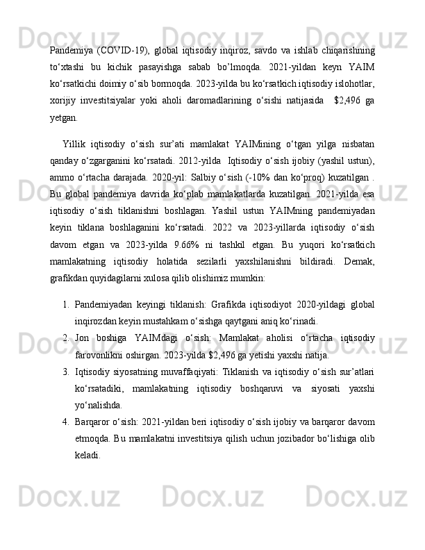 Pandemiya   (COVID-19),   global   iqtisodiy   inqiroz,   savdo   va   ishlab   chiqarishning
to‘xtashi   bu   kichik   pasayishga   sabab   bo’lmoqda.   2021-yildan   keyn   YAIM
ko‘rsatkichi doimiy o‘sib bormoqda. 2023-yilda bu ko‘rsatkich iqtisodiy islohotlar,
xorijiy   investitsiyalar   yoki   aholi   daromadlarining   o‘sishi   natijasida     $2,496   ga
yetgan. 
Yillik   iqtisodiy   o‘sish   sur’ati   mamlakat   YAIMining   o‘tgan   yilga   nisbatan
qanday o‘zgarganini  ko‘rsatadi. 2012-yilda   Iqtisodiy  o‘sish  ijobiy (yashil  ustun),
ammo o‘rtacha  darajada.  2020-yil:   Salbiy o‘sish  (-10%  dan  ko‘proq)  kuzatilgan  .
Bu   global   pandemiya   davrida   ko‘plab   mamlakatlarda   kuzatilgan.   2021-yilda   esa
iqtisodiy   o‘sish   tiklanishni   boshlagan.   Yashil   ustun   YAIMning   pandemiyadan
keyin   tiklana   boshlaganini   ko‘rsatadi.   2022   va   2023-yillarda   iqtisodiy   o‘sish
davom   etgan   va   2023-yilda   9.66%   ni   tashkil   etgan.   Bu   yuqori   ko‘rsatkich
mamlakatning   iqtisodiy   holatida   sezilarli   yaxshilanishni   bildiradi.   Demak,
grafikdan quyidagilarni xulosa qilib olishimiz mumkin:
1. Pandemiyadan   keyingi   tiklanish:   Grafikda   iqtisodiyot   2020-yildagi   global
inqirozdan keyin mustahkam o‘sishga qaytgani aniq ko‘rinadi.
2. Jon   boshiga   YAIMdagi   o‘sish:   Mamlakat   aholisi   o‘rtacha   iqtisodiy
farovonlikni oshirgan. 2023-yilda $2,496 ga yetishi yaxshi natija.
3. Iqtisodiy   siyosatning   muvaffaqiyati:   Tiklanish   va   iqtisodiy   o‘sish   sur’atlari
ko‘rsatadiki,   mamlakatning   iqtisodiy   boshqaruvi   va   siyosati   yaxshi
yo‘nalishda.
4. Barqaror o‘sish: 2021-yildan beri iqtisodiy o‘sish ijobiy va barqaror davom
etmoqda. Bu mamlakatni investitsiya qilish uchun jozibador bo‘lishiga olib
keladi. 