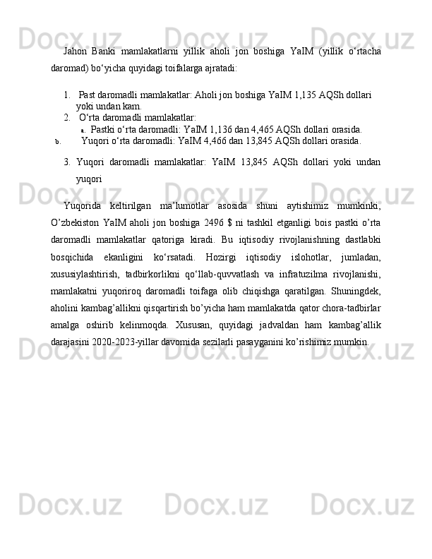 Jahon   Banki   mamlakatlarni   yillik   aholi   jon   boshiga   YaIM   (yillik   o‘rtacha
daromad) bo‘yicha quyidagi toifalarga ajratadi:
1.  Past daromadli mamlakatlar: Aholi jon boshiga YaIM 1,135 AQSh dollari 
yoki undan kam.
2.  O‘rta daromadli mamlakatlar:
a.   Pastki o‘rta daromadli: YaIM 1,136 dan 4,465 AQSh dollari orasida.
b.   Yuqori o‘rta daromadli: YaIM 4,466 dan 13,845 AQSh dollari orasida.
3. Yuqori   daromadli   mamlakatlar:   YaIM   13,845   AQSh   dollari   yoki   undan
yuqori
Yuqorida   keltirilgan   ma’lumotlar   asosida   shuni   aytishimiz   mumkinki,
O’zbekiston   YaIM   aholi   jon   boshiga   2496   $   ni   tashkil   etganligi   bois   pastki   o’rta
daromadli   mamlakatlar   qatoriga   kiradi.   Bu   iqtisodiy   rivojlanishning   dastlabki
bosqichida   ekanligini   ko‘rsatadi.   Hozirgi   iqtisodiy   islohotlar,   jumladan,
xususiylashtirish,   tadbirkorlikni   qo‘llab-quvvatlash   va   infratuzilma   rivojlanishi,
mamlakatni   yuqoriroq   daromadli   toifaga   olib   chiqishga   qaratilgan.   Shuningdek,
aholini kambag’allikni qisqartirish bo’yicha ham mamlakatda qator chora-tadbirlar
amalga   oshirib   kelinmoqda.   Xususan,   quyidagi   jadvaldan   ham   kambag’allik
darajasini 2020-2023-yillar davomida sezilarli pasayganini ko’rishimiz mumkin.  