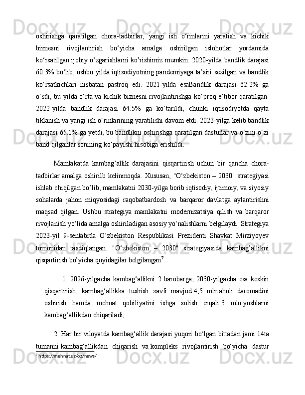 oshirishga   qaratilgan   chora-tadbirlar,   yangi   ish   o‘rinlarini   yaratish   va   kichik
biznesni   rivojlantirish   bo‘yicha   amalga   oshirilgan   islohotlar   yordamida
ko‘rsatilgan ijobiy o‘zgarishlarni ko’rishimiz mumkin. 2020-yilda bandlik darajasi
60.3% bo‘lib, ushbu yilda iqtisodiyotning pandemiyaga ta’siri sezilgan va bandlik
ko‘rsatkichlari   nisbatan   pastroq   edi.   2021-yilda   esaBandlik   darajasi   62.2%   ga
o‘sdi, bu yilda o‘rta va kichik biznesni rivojlantirishga ko‘proq e’tibor qaratilgan.
2022-yilda   bandlik   darajasi   64.5%   ga   ko‘tarildi,   chunki   iqtisodiyotda   qayta
tiklanish va yangi ish o‘rinlarining yaratilishi davom etdi. 2023-yilga kelib bandlik
darajasi 65.1% ga yetdi, bu bandlikni oshirishga qaratilgan dasturlar va o‘zini o‘zi
band qilganlar sonining ko‘payishi hisobiga erishildi . 
Mamlakatda   kambag’allik   darajasini   qisqartirish   uchun   bir   qancha   chora-
tadbirlar amalga oshirilb kelinmoqda. Xususan,   "O‘zbekiston – 2030" strategiyasi
ishlab chiqilgan bo’lib, mamlakatni 2030-yilga borib iqtisodiy, ijtimoiy, va siyosiy
sohalarda   jahon   miqyosidagi   raqobatbardosh   va   barqaror   davlatga   aylantirishni
maqsad   qilgan.   Ushbu   strategiya   mamlakatni   modernizatsiya   qilish   va   barqaror
rivojlanish yo‘lida amalga oshiriladigan asosiy yo‘nalishlarni belgilaydi. Strategiya
2023-yil   9-sentabrda   O’zbekiston   Respublikasi   Prezidenti   Shavkat   Mirziyoyev
tomonidan   tasdiqlangan.   "O‘zbekiston   –   2030"   strategiyasida   kambag’allikni
qisqartirish bo’yicha quyidagilar belgilangan 7
:
1.   2026-yilgacha   kambag‘allikni   2   barobarga,   2030-yilgacha   esa   keskin
qisqartirish,   kambag‘allikka   tushish   xavfi   mavjud   4,5   mln   aholi   daromadini
oshirish   hamda   mehnat   qobiliyatini   ishga   solish   orqali   3   mln   yoshlarni
kambag‘allikdan chiqariladi;
2. Har bir viloyatda kambag‘allik darajasi yuqori bo‘lgan bittadan jami   14ta
tumanni   kambag‘allikdan   chiqarish   va   kompleks   rivojlantirish   bo‘yicha   dastur
7
 https://mehnat.uz/oz/news/ 