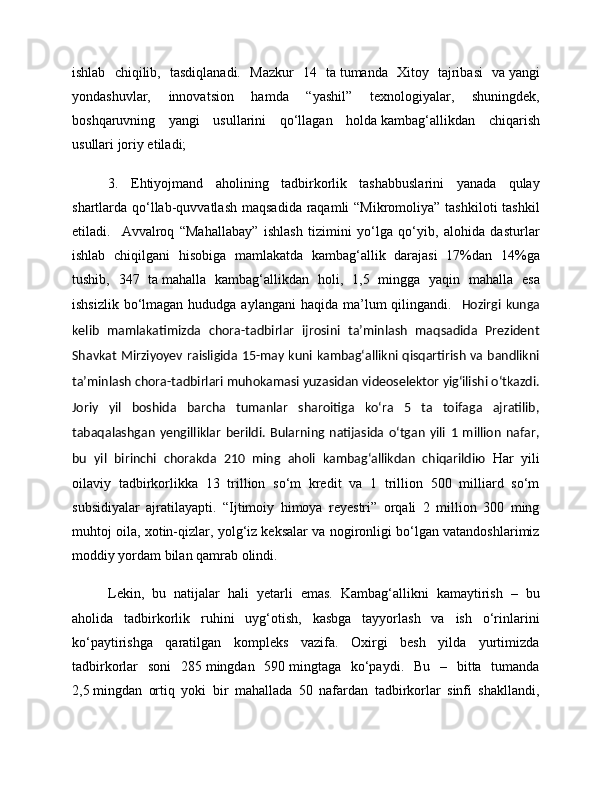ishlab   chiqilib,   tasdiqlanadi.   Mazkur   14   ta   tumanda   Xitoy   tajribasi   va   yangi
yondashuvlar,   innovatsion   hamda   “yashil”   texnologiyalar,   shuningdek,
boshqaruvning   yangi   usullarini   qo‘llagan   holda   kambag‘allikdan   chiqarish
usullari   joriy etiladi;
3.   Ehtiyojmand   aholining   tadbirkorlik   tashabbuslarini   yanada   qulay
shartlarda qo‘llab-quvvatlash  maqsadida raqamli  “Mikromoliya” tashkiloti  tashkil
etiladi.     Avvalroq   “Mahallabay”   ishlash   tizimini   yo‘lga   qo‘yib,   alohida   dasturlar
ishlab   chiqilgani   hisobiga   mamlakatda   kambag‘allik   darajasi   17%dan   14%ga
tushib,   347   ta   mahalla   kambag‘allikdan   holi,   1,5   mingga   yaqin   mahalla   esa
ishsizlik  bo‘lmagan hududga  aylangani  haqida ma’lum  qilingandi.    Hozirgi  kunga
kelib   mamlakatimizda   chora-tadbirlar   ijrosini   ta’minlash   maqsadida   Prezident
Shavkat Mirziyoyev raisligida 15-may kuni kambag‘allikni qisqartirish va bandlikni
ta’minlash chora-tadbirlari muhokamasi yuzasidan videoselektor yig‘ilishi o‘tkazdi.
Joriy   yil   boshida   barcha   tumanlar   sharoitiga   ko‘ra   5   ta   toifaga   ajratilib,
tabaqalashgan   yengilliklar   berildi.   Bularning   natijasida   o‘tgan   yili   1   million   nafar,
bu   yil   birinchi   chorakda   210   ming   aholi   kambag‘allikdan   chiqarildiю   Har   yili
oilaviy   tadbirkorlikka   13   trillion   so‘m   kredit   va   1   trillion   500   milliard   so‘m
subsidiyalar   ajratilayapti.   “Ijtimoiy   himoya   reyestri”   orqali   2   million   300   ming
muhtoj oila, xotin-qizlar, yolg‘iz keksalar va nogironligi bo‘lgan vatandoshlarimiz
moddiy yordam bilan qamrab olindi.
Lekin,   bu   natijalar   hali   yetarli   emas.   Kambag‘allikni   kamaytirish   –   bu
aholida   tadbirkorlik   ruhini   uyg‘otish,   kasbga   tayyorlash   va   ish   o‘rinlarini
ko‘paytirishga   qaratilgan   kompleks   vazifa.   Oxirgi   besh   yilda   yurtimizda
tadbirkorlar   soni   285   mingdan   590   mingtaga   ko‘paydi.   Bu   –   bitta   tumanda
2,5   mingdan   ortiq   yoki   bir   mahallada   50   nafardan   tadbirkorlar   sinfi   shakllandi, 