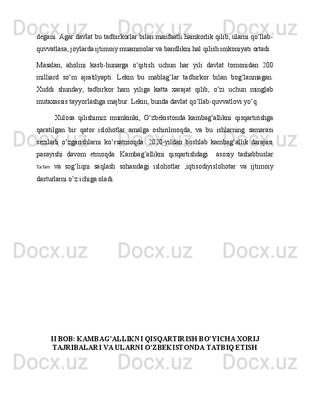 degani. Agar davlat bu tadbirkorlar bilan manfaatli hamkorlik qilib, ularni qo‘llab-
quvvatlasa, joylarda ijtimoiy muammolar va bandlikni hal qilish imkoniyati ortadi.
Masalan,   aholini   kasb-hunarga   o‘qitish   uchun   har   yili   davlat   tomonidan   200
milliard   so‘m   ajratilyapti.   Lekin   bu   mablag‘lar   tadbirkor   bilan   bog‘lanmagan.
Xuddi   shunday,   tadbirkor   ham   yiliga   katta   xarajat   qilib,   o‘zi   uchun   minglab
mutaxassis tayyorlashga majbur. Lekin, bunda davlat qo‘llab-quvvatlovi yo‘q. 
Xulosa   qilishimiz   mumkinki,   O‘zbekistonda   kambag‘allikni   qisqartirishga
qaratilgan   bir   qator   islohotlar   amalga   oshirilmoqda,   va   bu   ishlarning   samarasi
sezilarli   o‘zgarishlarni   ko‘rsatmoqda.   2020-yildan   boshlab   kambag‘allik   darajasi
pasayishi   davom   etmoqda.   Kambag’allikni   qisqartishdagi     asosiy   tashabbuslar
Ta’lim   va   sog‘liqni   saqlash   sohasidagi   islohotlar   ,iqtisodiyislohotar   va   ijtimoiy
dasturlarni o’z ichiga oladi. 
II BOB: KAMBAG’ALLIKNI QISQARTIRISH BO’YICHA XORIJ
TAJRIBALARI VA ULARNI O’ZBEKISTONDA TATBIQ ETISH 