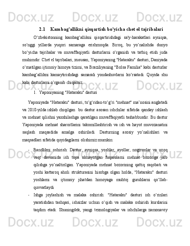 2.1 Kambag'allikni qisqartish bo'yicha chet el tajribalari
O‘zbekistonning   kambag‘allikni   qisqartirishdagi   sa'y-harakatlari   ayniqsa,
so‘nggi   yillarda   yuqori   samaraga   erishmoqda.   Biroq,   bu   yo‘nalishda   dunyo
bo‘yicha   tajribalar   va   muvaffaqiyatli   dasturlarni   o‘rganish   va   tatbiq   etish   juda
muhimdir. Chet el tajribalari, xususan, Yaponiyaning "Hataraku" dasturi, Daniyada
o‘rnatilgan ijtimoiy himoya tizimi, va Braziliyaning "Bolsa Familia" kabi dasturlar
kambag‘allikni   kamaytirishdagi   samarali   yondashuvlarni   ko‘rsatadi.   Quyida   shu
kabi dasturlarni o’rganib chiqamiz. 
1. Yaponiyaning "Hataraku" dasturi
Yaponiyada "Hataraku" dasturi, to‘g‘ridan-to‘g‘ri "mehnat" ma’nosini anglatadi
va 2010-yilda ishlab chiqilgan  bu   dastur   asosan   ishchilar   sifatida   qanday   ishlash
va mehnat qilishni yaxshilashga qaratilgan muvaffaqiyatli tashabbusdir. Bu dastur
Yaponiyada   mehnat   sharoitlarini   takomillashtirish   va   ish   va   hayot   muvozanatini
saqlash   maqsadida   amalga   oshiriladi.   Dasturning   asosiy   yo’nalishlari   va
maqsadlari sifatida quyidagilarni olishimiz mumkin:
- Bandlikni   oshirish:   Dastur,   ayniqsa,   yoshlar,   ayollar,   nogironlar   va   uzoq
vaqt   davomida   ish   topa   olmayotgan   fuqarolarni   mehnat   bozoriga   jalb
qilishga   yo‘naltirilgan.   Yaponiyada   mehnat   bozorining   qattiq   raqobati   va
yoshi   kattaroq   aholi   strukturasini   hisobga   olgan   holda,   "Hataraku"   dasturi
yoshlarni   va   ijtimoiy   jihatdan   himoyaga   muhtoj   guruhlarni   qo‘llab-
quvvatlaydi
- Ishga   joylashish   va   malaka   oshirish:   "Hataraku"   dasturi   ish   o‘rinlari
yaratishdan   tashqari,   ishsizlar   uchun   o‘qish   va   malaka   oshirish   kurslarini
taqdim   etadi.   Shuningdek,   yangi   texnologiyalar   va   ishchilarga   zamonaviy 