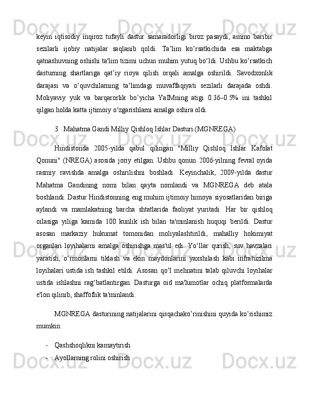 keyin   iqtisodiy   inqiroz   tufayli   dastur   samaradorligi   biroz   pasaydi,   ammo   baribir
sezilarli   ijobiy   natijalar   saqlanib   qoldi.   Ta’lim   ko’rsatkichida   esa   maktabga
qatnashuvning oshishi ta'lim tizimi uchun muhim yutuq bo‘ldi. Ushbu ko‘rsatkich
dasturning   shartlariga   qat’iy   rioya   qilish   orqali   amalga   oshirildi.   Savodxonlik
darajasi   va   o‘quvchilarning   ta’limdagi   muvaffaqiyati   sezilarli   darajada   oshdi.
Moliyaviy   yuk   va   barqarorlik   bo’yicha   YaIMning   atigi   0.36–0.5%   ini   tashkil
qilgan holda katta ijtimoiy o‘zgarishlarni amalga oshira oldi.
3. Mahatma Gandi Milliy Qishloq Ishlar Dasturi (MGNREGA) 
Hindistonda   2005-yilda   qabul   qilingan   "Milliy   Qishloq   Ishlar   Kafolat
Qonuni"   (NREGA)   asosida   joriy   etilgan.   Ushbu   qonun   2006-yilning   fevral   oyida
rasmiy   ravishda   amalga   oshirilishni   boshladi.   Keyinchalik,   2009-yilda   dastur
Mahatma   Gandining   nomi   bilan   qayta   nomlandi   va   MGNREGA   deb   atala
boshlandi. Dastur Hindistonning eng muhim ijtimoiy himoya siyosatlaridan biriga
aylandi   va   mamlakatning   barcha   shtatlarida   faoliyat   yuritadi.   Har   bir   qishloq
oilasiga   yiliga   kamida   100   kunlik   ish   bilan   ta'minlanish   huquqi   berildi.   Dastur
asosan   markaziy   hukumat   tomonidan   moliyalashtirildi,   mahalliy   hokimiyat
organlari   loyihalarni   amalga   oshirishga   mas'ul   edi.   Yo‘llar   qurish,   suv   havzalari
yaratish,   o‘rmonlarni   tiklash   va   ekin   maydonlarini   yaxshilash   kabi   infratuzilma
loyihalari   ustida   ish   tashkil   etildi.   Asosan   qo‘l   mehnatini   talab   qiluvchi   loyihalar
ustida   ishlashni   rag‘batlantirgan.   Dasturga   oid   ma'lumotlar   ochiq   platformalarda
e'lon qilinib, shaffoflik ta'minlandi.
MGNREGA dasturining natijalarini qisqachako’rinishini quyida ko’rishimiz
mumkin:
- Qashshoqlikni kamaytirish
- Ayollarning rolini oshirish 
