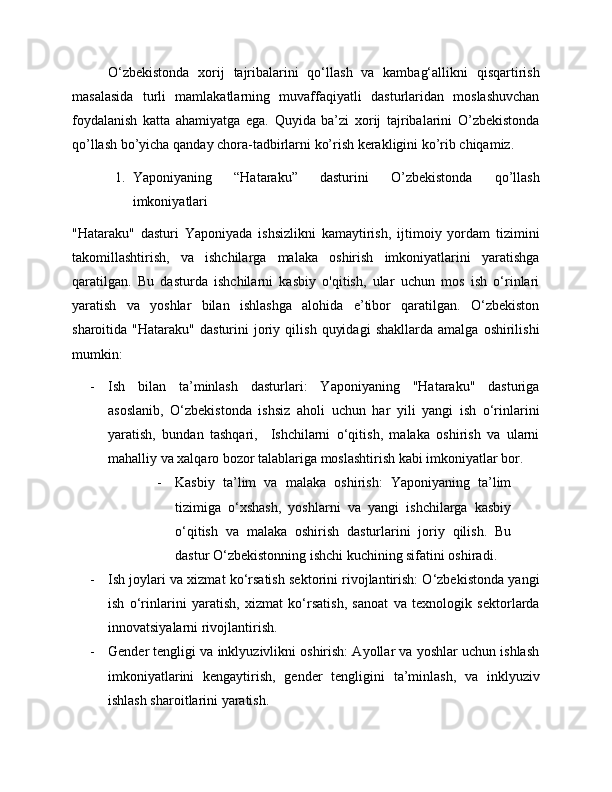 O‘zbekistonda   xorij   tajribalarini   qo‘llash   va   kambag‘allikni   qisqartirish
masalasida   turli   mamlakatlarning   muvaffaqiyatli   dasturlaridan   moslashuvchan
foydalanish   katta   ahamiyatga   ega.   Quyida   ba’zi   xorij   tajribalarini   O’zbekistonda
qo’llash bo’yicha qanday chora-tadbirlarni ko’rish kerakligini ko’rib chiqamiz.
1. Yaponiyaning   “Hataraku”   dasturini   O’zbekistonda   qo’llash
imkoniyatlari
"Hataraku"   dasturi   Yaponiyada   ishsizlikni   kamaytirish,   ijtimoiy   yordam   tizimini
takomillashtirish,   va   ishchilarga   malaka   oshirish   imkoniyatlarini   yaratishga
qaratilgan.   Bu   dasturda   ishchilarni   kasbiy   o'qitish,   ular   uchun   mos   ish   o‘rinlari
yaratish   va   yoshlar   bilan   ishlashga   alohida   e’tibor   qaratilgan.   O‘zbekiston
sharoitida  "Hataraku"   dasturini   joriy   qilish   quyidagi   shakllarda   amalga   oshirilishi
mumkin:
- Ish   bilan   ta’minlash   dasturlari:   Yaponiyaning   "Hataraku"   dasturiga
asoslanib,   O‘zbekistonda   ishsiz   aholi   uchun   har   yili   yangi   ish   o‘rinlarini
yaratish,   bundan   tashqari,     Ishchilarni   o‘qitish,   malaka   oshirish   va   ularni
mahalliy va xalqaro bozor talablariga moslashtirish kabi imkoniyatlar bor. 
- Kasbiy   ta’lim   va   malaka   oshirish:   Yaponiyaning   ta’lim
tizimiga   o‘xshash,   yoshlarni   va   yangi   ishchilarga   kasbiy
o‘qitish   va   malaka   oshirish   dasturlarini   joriy   qilish.   Bu
dastur O‘zbekistonning ishchi kuchining sifatini oshiradi.
- Ish joylari va xizmat ko‘rsatish sektorini rivojlantirish: O‘zbekistonda yangi
ish   o‘rinlarini   yaratish,   xizmat   ko‘rsatish,   sanoat   va   texnologik   sektorlarda
innovatsiyalarni rivojlantirish.
- Gender tengligi va inklyuzivlikni oshirish: Ayollar va yoshlar uchun ishlash
imkoniyatlarini   kengaytirish,   gender   tengligini   ta’minlash,   va   inklyuziv
ishlash sharoitlarini yaratish. 