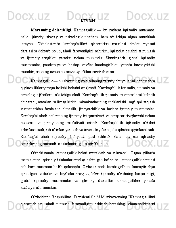 KIRISH
Mavzuning   dolzarbligi .   Kambag'allik   —   bu   nafaqat   iqtisodiy   muammo,
balki   ijtimoiy,   siyosiy   va   psixologik   jihatlarni   ham   o'z   ichiga   olgan   murakkab
jarayon.   O'zbekistonda   kambag'allikni   qisqartirish   masalasi   davlat   siyosati
darajasida dolzarb bo'lib, aholi farovonligini oshirish, iqtisodiy o'sishni  ta'minlash
va   ijtimoiy   tenglikni   yaratish   uchun   muhimdir.   Shuningdek,   global   iqtisodiy
muammolar,   pandemiya   va   boshqa   xavflar   kambag'allikni   yanada   kuchaytirishi
mumkin, shuning uchun bu mavzuga e'tibor qaratish zarur.
Kambag'allik — bu shaxsning yoki oilaning zaruriy ehtiyojlarini qondirishda
qiyinchiliklar yuzaga kelishi holatini anglatadi. Kambag'allik iqtisodiy, ijtimoiy va
psixologik jihatlarni o'z ichiga oladi. Kambag'allik ijtimoiy muammolarni keltirib
chiqaradi, masalan, ta'limga kirish imkoniyatlarining cheklanishi, sog'liqni saqlash
xizmatlaridan   foydalana   olmaslik,   jinoyatchilik   va   boshqa   ijtimoiy   muammolar.
Kambag'al aholi qatlamining ijtimoiy integratsiyasi va barqaror rivojlanishi uchun
hukumat   va   jamiyatning   mas'uliyati   oshadi.   Kambag'allik   iqtisodiy   o'sishni
sekinlashtiradi, ish o'rinlari yaratish va investitsiyalarni jalb qilishni qiyinlashtiradi.
Kambag'al   aholi   iqtisodiy   faoliyatda   past   ishtirok   etadi,   bu   esa   iqtisodiy
resurslarning samarali taqsimlanishiga to'sqinlik qiladi.
O'zbekistonda   kambag'allik   holati   murakkab   va   xilma-xil.   O'tgan   yillarda
mamlakatda iqtisodiy islohotlar amalga oshirilgan bo'lsa-da, kambag'allik darajasi
hali   ham   muammo   bo'lib   qolmoqda.   O'zbekistonda   kambag'allikni   kamaytirishga
qaratilgan   dasturlar   va   loyihalar   mavjud,   lekin   iqtisodiy   o'sishning   barqarorligi,
global   iqtisodiy   muammolar   va   ijtimoiy   sharoitlar   kambag'allikni   yanada
kuchaytirishi mumkin. 
O’zbekiston Respublikasi Prezidenti Sh.M.Mirziyoyevning “Kambag’allikni
qisqartish   va     aholi   turmush   farovonligini   oshirish   borasidagi   chora-tadbirlarni 