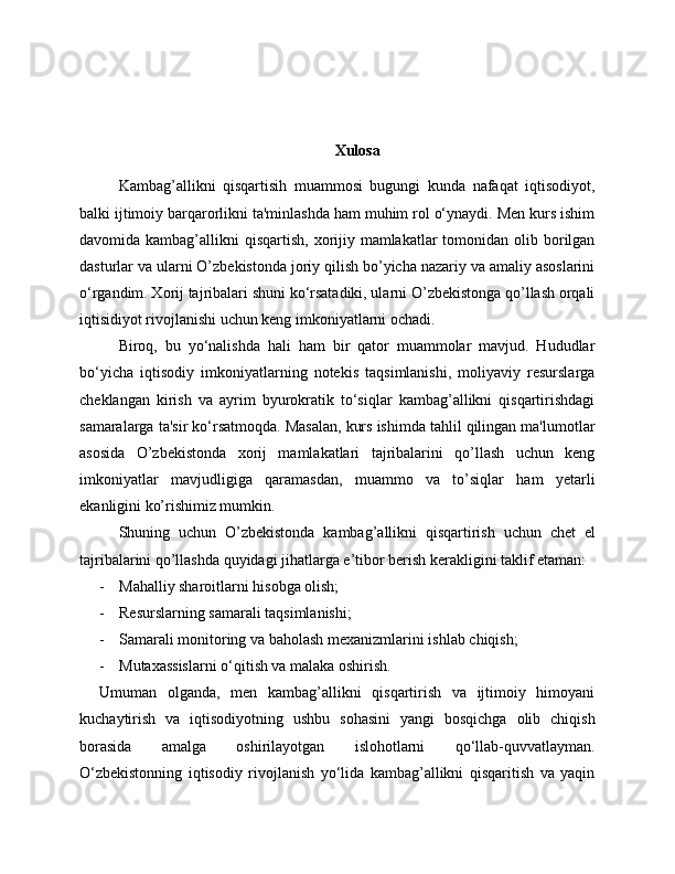 Xulosa
Kambag’allikni   qisqartisih   muammosi   bugungi   kunda   nafaqat   iqtisodiyot,
balki ijtimoiy barqarorlikni ta'minlashda ham muhim rol o‘ynaydi. Men kurs ishim
davomida kambag’allikni  qisqartish, xorijiy mamlakatlar  tomonidan olib borilgan
dasturlar va ularni O’zbekistonda joriy qilish bo’yicha nazariy va amaliy asoslarini
o‘rgandim. Xorij tajribalari shuni ko‘rsatadiki, ularni O’zbekistonga qo’llash orqali
iqtisidiyot rivojlanishi uchun keng imkoniyatlarni ochadi. 
Biroq,   bu   yo‘nalishda   hali   ham   bir   qator   muammolar   mavjud.   Hududlar
bo‘yicha   iqtisodiy   imkoniyatlarning   notekis   taqsimlanishi,   moliyaviy   resurslarga
cheklangan   kirish   va   ayrim   byurokratik   to‘siqlar   kambag’allikni   qisqartirishdagi
samaralarga ta'sir ko‘rsatmoqda. Masalan, kurs ishimda tahlil qilingan ma'lumotlar
asosida   O’zbekistonda   xorij   mamlakatlari   tajribalarini   qo’llash   uchun   keng
imkoniyatlar   mavjudligiga   qaramasdan,   muammo   va   to’siqlar   ham   yetarli
ekanligini ko’rishimiz mumkin. 
Shuning   uchun   O’zbekistonda   kambag’allikni   qisqartirish   uchun   chet   el
tajribalarini qo’llashda quyidagi jihatlarga e’tibor berish kerakligini taklif etaman:
- Mahalliy sharoitlarni hisobga olish;
- Resurslarning samarali taqsimlanishi;
- Samarali monitoring va baholash mexanizmlari ni ishlab chiqish;
- Mutaxassislarni o‘qitish va malaka oshirish. 
Umuman   olganda,   men   kambag’allikni   qisqartirish   va   ijtimoiy   himoyani
kuchaytirish   va   iqtisodiyotning   ushbu   sohasini   yangi   bosqichga   olib   chiqish
borasida   amalga   oshirilayotgan   islohotlarni   qo‘llab-quvvatlayman.
O‘zbekistonning   iqtisodiy   rivojlanish   yo‘lida   kambag’allikni   qisqaritish   va   yaqin 