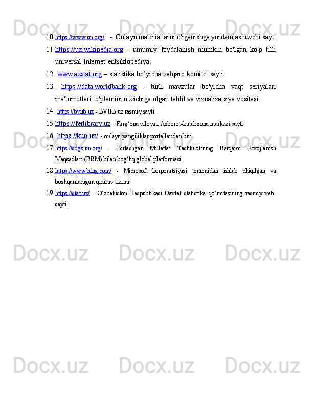 10. https://www.un.org/        -  Onlayn materiallarni o'rganishga yordamlashuvchi sayt.
11. https://uz.wikipedia.org      -   umumiy   foydalanish   mumkin   bo'lgan   ko'p   tilli
universal Internet-entsiklopediya.
12.   www.azstat.org  – statistika bo’yicha xalqaro komitet sayti.
13.   https://data.worldbank.org   -   turli   mavzular   bo'yicha   vaqt   seriyalari
ma'lumotlari to'plamini o'z ichiga olgan tahlil va vizualizatsiya vositasi.
14.   https://bviib.uz  - BVIIB.uz rasmiy sayti 
15. https://ferlibrary.uz     -  Farg‘ona viloyati Axborot-kutubxona markazi sayti
16.   https://kun.uz/  -  onlayn yangiliklar portallaridan biri
17. https://sdgs.un.org/      -   Birlashgan   Millatlar   Tashkilotining   Barqaror   Rivojlanish
Maqsadlari (BRM) bilan bog‘liq global platformasi
18. https://www.bing.com/      -   Microsoft   korporatsiyasi   tomonidan   ishlab   chiqilgan   va
boshqariladigan qidiruv tizimi
19. https://stat.uz/      -   O‘zbekiston   Respublikasi   Davlat   statistika   qo‘mitasining   rasmiy   veb-
sayti 