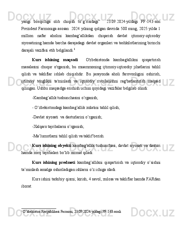 yangi   bosqichga   olib   chiqish   to’g’risidagi”     23.09.2024-yildagi   PF-143-son
Prezident Farmoniga asosan   2024 yilning qolgan davrida 500 ming, 2025 yilda 1
million   nafar   aholini   kambag‘allikdan   chiqarish   davlat   ijtimoiy-iqtisodiy
siyosatining hamda barcha darajadagi davlat organlari va tashkilotlarining birinchi
darajali vazifasi etib belgilandi. 1
Kurs   ishining   maqsadi     O'zbekistonda   kambag'allikni   qisqartirish
masalasini   chuqur   o'rganish,   bu   muammoning   ijtimoiy-iqtisodiy   jihatlarini   tahlil
qilish   va   takliflar   ishlab   chiqishdir.   Bu   jarayonda   aholi   farovonligini   oshirish,
ijtimoiy   tenglikni   ta'minlash   va   iqtisodiy   rivojlanishni   rag'batlantirish   maqsad
qilingan. Ushbu maqsadga erishish uchun quyidagi vazifalar belgilab olindi:
-Kambag’allik tushunchasini o’rganish;
- O’zbekistondagi kambag’allik xolatini tahlil qilish;
-Davlat siyosati  va dasturlarini o’rganish;
-Xalqaro tajribalarni o’rganish;
-Ma’lumotlarni tahlil qilish va taklif berish. 
Kurs ishining obyekti   kambag’allik tushunchasi,  davlat siyosati  va dasturi
hamda xorij tajribalari bo’lib xizmat qiladi.
Kurs   ishining   predmeti   kambag’allikni   qisqartirish   va   iqtisodiy   o’sishni
ta’minlash amalga oshiriladigan ishlarni o’z ichiga oladi. 
Kurs ishini tarkibiy qismi; kirish, 4 savol, xulosa va takliflar hamda FARdan
iborat.
1
  O’zbekiston Respublikasi Farmoni, 23.09.2024-yildagi PF-143-sonli   