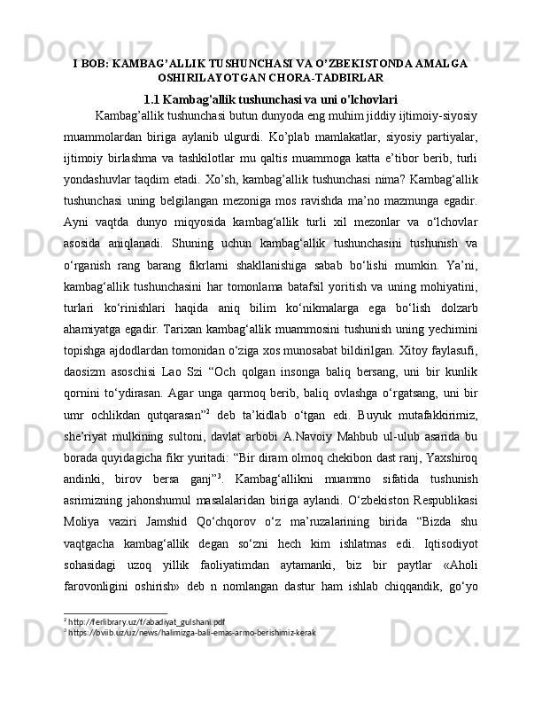 I BOB: KAMBAG’ALLIK TUSHUNCHASI VA O’ZBEKISTONDA AMALGA
OSHIRILAYOTGAN CHORA-TADBIRLAR
1.1 Kambag'allik tushunchasi va uni o'lchovlari
Kambag’allik tushunchasi butun dunyoda eng muhim jiddiy ijtimoiy-siyosiy
muammolardan   biriga   aylanib   ulgurdi.   Ko’plab   mamlakatlar,   siyosiy   partiyalar,
ijtimoiy   birlashma   va   tashkilotlar   mu   qaltis   muammoga   katta   e’tibor   berib,   turli
yondashuvlar  taqdim etadi. Xo’sh, kambag’allik tushunchasi  nima? Kambag‘allik
tushunchasi   uning   belgilangan   mezoniga   mos   ravishda   ma’no   mazmunga   egadir.
Ayni   vaqtda   dunyo   miqyosida   kambag‘allik   turli   xil   mezonlar   va   o‘lchovlar
asosida   aniqlanadi.   Shuning   uchun   kambag‘allik   tushunchasini   tushunish   va
o‘rganish   rang   barang   fikrlarni   shakllanishiga   sabab   bo‘lishi   mumkin.   Ya’ni,
kambag‘allik   tushunchasini   har   tomonlama   batafsil   yoritish   va   uning   mohiyatini,
turlari   ko‘rinishlari   haqida   aniq   bilim   ko‘nikmalarga   ega   bo‘lish   dolzarb
ahamiyatga egadir. Tarixan kambag‘allik muammosini tushunish uning yechimini
topishga ajdodlardan tomonidan o‘ziga xos munosabat bildirilgan. Xitoy faylasufi,
daosizm   asoschisi   Lao   Szi   “Och   qolgan   insonga   baliq   bersang,   uni   bir   kunlik
qornini   to‘ydirasan.   Agar   unga   qarmoq   berib,   baliq   ovlashga   o‘rgatsang,   uni   bir
umr   ochlikdan   qutqarasan” 2
  deb   ta’kidlab   o‘tgan   edi.   Buyuk   mutafakkirimiz,
she’riyat   mulkining   sultoni,   davlat   arbobi   A.Navoiy   Mahbub   ul-ulub   asarida   bu
borada quyidagicha fikr yuritadi: “Bir diram olmoq chekibon dast ranj, Yaxshiroq
andinki,   birov   bersa   ganj” 3
.   Kambag‘allikni   muammo   sifatida   tushunish
asrimizning   jahonshumul   masalalaridan   biriga   aylandi.   O‘zbekiston   Respublikasi
Moliya   vaziri   Jamshid   Qo‘chqorov   o‘z   ma’ruzalarining   birida   “Bizda   shu
vaqtgacha   kambag‘allik   degan   so‘zni   hech   kim   ishlatmas   edi.   Iqtisodiyot
sohasidagi   uzoq   yillik   faoliyatimdan   aytamanki,   biz   bir   paytlar   «Aholi
farovonligini   oshirish»   deb   n   nomlangan   dastur   ham   ishlab   chiqqandik,   go‘yo
2
 http://ferlibrary.uz/f/abadiyat_gulshani.pdf
3
 https://bviib.uz/uz/news/halimizga-bali-emas-armo-berishimiz-kerak 