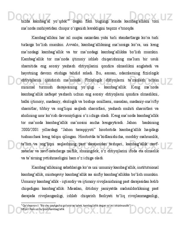 bizda   kambag‘al   yo‘qdek” 4
  degan   fikri   bugungi   kunda   kambag‘allikni   tom
ma’noda mohiyatidan chuqur o‘rganish kerakligini taqozo e’tmoqda.
Kambag‘allikni   har   xil   nuqtai   nazardan   yoki   turli   standartlarga   ko‘ra   turli
turlarga   bo‘lish   mumkin.   Avvalo,   kambag‘allikning   ma’nosiga   ko‘ra,   uni   keng
ma’nodagi   kambag‘allik   va   tor   ma’nodagi   kambag‘allikka   bo‘lish   mumkin.
Kambag‘allik   tor   ma’noda   ijtimoiy   ishlab   chiqarishning   ma’lum   bir   usuli
sharoitida   eng   asosiy   yashash   ehtiyojlarini   qondira   olmaslikni   anglatadi   va
hayotning   davom   etishiga   tahdid   soladi.   Bu,   asosan,   odamlarning   fiziologik
ehtiyojlarini   qondirish   ma’nosida.   Fiziologik   ehtiyojlarni   ta’minlash   uchun
minimal   turmush   darajasining   yo‘qligi   -   kambag‘allik.   Keng   ma’noda
kambag‘allik   nafaqat   yashash   uchun   eng   asosiy   ehtiyojlarni   qondira   olmaslikni,
balki ijtimoiy, madaniy, ekologik va boshqa omillarni, masalan, madaniy-ma’rifiy
sharoitlar,   tibbiy   va   sog‘liqni   saqlash   sharoitlari,   yashash   muhiti   sharoitlari   va
aholining umr ko‘rish davomiyligini o‘z ichiga oladi. Keng ma’noda kambag‘allik
tor   ma’noda   kambag‘allik   ma’nosini   ancha   kengaytiradi.   Jahon     bankining
2000/2001   yillardagi   “Jahon   taraqqiyoti”   hisobotida   kambag‘allik   haqidagi
tushunchasi   keng  talqin  qilingan.  Hisobotda   ta’kidlanishicha,   moddiy  mahrumlik,
ta’lim   va   sog‘liqni   saqlashning   past   darajasidan   tashqari,   kambag‘allik   xavf-
xatarlar va xavf-xatarlarga zaiflik, shuningdek, o‘z ehtiyojlarini ifoda eta olmaslik
va ta’sirning yetishmasligini ham o‘z ichiga oladi.
Kambag‘allikning sabablariga ko‘ra uni umumiy kambag‘allik, institutsional
kambag‘allik, mintaqaviy kambag‘allik ва sinfiy kambag‘allikka bo‘lish mumkin.
Umumiy kambag‘allik - iqtisodiy va ijtimoiy rivojlanishning past darajasidan kelib
chiqadigan   kambag‘allik.   Masalan,   ibtidoiy   jamiyatda   mahsuldorlikning   past
darajada   rivojlanganligi,   ishlab   chiqarish   faoliyati   to‘liq   rivojlanmaganligi,
4
 Qo‘chqorov J. “Biz shu paytgacha go‘yo u yo‘qdek, kambag‘allik degan so‘zni ishlatmasdik”. - 
https://kun.uz/ru/post/kambag’allik 