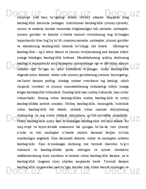oziqovqat   juda   kam   bo‘lganligi   sababli   ibtidoiy   odamlar   haqiqatda   keng
kambag‘allik   sharoitida   yashagan.   Institutsional   kambag‘allik   ijtimoiy-iqtisodiy,
siyosiy   va   madaniy   tizimlar   tomonidan   belgilanadigan   turli   jamoalar,   mintaqalar,
ijtimoiy   guruhlar   va   shaxslar   o‘rtasida   turmush   resurslarining   teng   bo‘lmagan
taqsimlanishi bilan bog‘liq bo‘lib, muayyan jamoalar, mintaqalar, ijtimoiy guruhlar
va   shaxslarning   kambag‘allik   holatida   bo‘lishiga   olib   keladi.   .   Mintaqaviy
kambag‘allik – og‘ir tabiiy sharoit va ijtimoiy rivojlanishning past darajasi tufayli
yuzaga   keladigan   kambag‘allik   hodisasi.   Mamlakatimning   qishloq   aholisining
kambag‘al taqsimlanishi aniq mintaqaviy xususiyatlarga ega va ular tabiiy sharoiti
nisbatan   og'ir   bo‘lgan   bir   qator   hududlarda   to‘plangan.   Sinfiy   kambag‘allik
deganda ayrim shaxslar, oilalar yoki ijtimoiy guruhlarning jismoniy tayyorgarligi,
ma’lumot   darajasi   pastligi,   oiladagi   mehnat   resurslarini   ing   kamligi,   ishlab
chiqarish   vositalari   va   ijtimoiy   munosabatlarning   etishmasligi   tufayli   yuzaga
kelgan kambag‘allik tushuniladi. Kambag‘allik ham mutlaq tushuncha, ham nisbiy
tushunchadir,   shuning   uchun   kambag‘allikni   mutlaq   kambag‘allik   va   nisbiy
kambag‘allikka   ajratish   mumkin.   Mutlaq   kambag‘allik,   shuningdek,   tirikchilik
uchun   kambag‘allik   deb   ataladi,   yashash   uchun   minimal   ehtiyojlarning
etishmasligi   va   eng   asosiy   yashash   ehtiyojlarini   qo‘llab-quvvatlay   olmaslikdir.
Nisbiy   kambag‘allik   nisbiy   kam   ta’minlangan   kambag‘allik   deb   ham   ataladi.   Bu
oziq-ovqat   va   kiyim-kechak   muammosi   hal   qilingan   bo‘lsa-da,   turli   ijtimoiy
a’zolar   va   turli   mintaqalar   o‘rtasida   sezilarli   daromad   farqlari   bo‘lishi
mumkinligini   anglatadi.   Kam   daromadli   shaxslar,   oilalar   va   mintaqalar   nisbatan
kambag‘aldir.   Kam   ta’minlangan   aholining   real   turmush   sharoitini   to‘g‘ri
tushunish   va   kambag‘allikka   qarshi   strategiya   va   siyosat   choralarini
shakllantirishning   ilmiy   asoslarini   ta’minlash   uchun   kambag‘allik   darajasi,   ya’ni
kambag‘allik   chegarasi   ilmiy   jihatdan   aniqlanishi   kerak.   Turmush   darajasi
kambag‘allik chegarasidan past bo‘lgan shaxslar yoki oilalar kam ta’minlangan va 