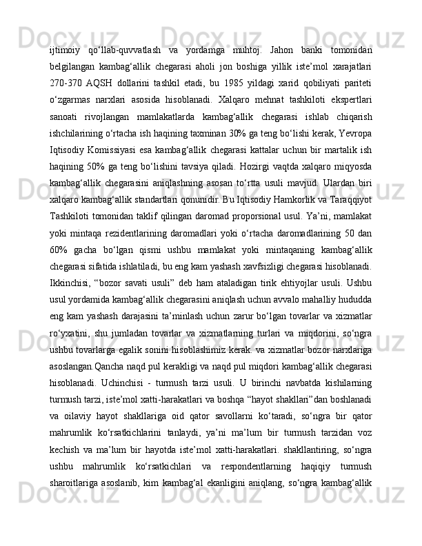 ijtimoiy   qo‘llab-quvvatlash   va   yordamga   muhtoj.   Jahon   banki   tomonidan
belgilangan   kambag‘allik   chegarasi   aholi   jon   boshiga   yillik   iste’mol   xarajatlari
270-370   AQSH   dollarini   tashkil   etadi,   bu   1985   yildagi   xarid   qobiliyati   pariteti
o‘zgarmas   narxlari   asosida   hisoblanadi.   Xalqaro   mehnat   tashkiloti   ekspertlari
sanoati   rivojlangan   mamlakatlarda   kambag‘allik   chegarasi   ishlab   chiqarish
ishchilarining o‘rtacha ish haqining taxminan 30% ga teng bo‘lishi kerak, Yevropa
Iqtisodiy   Komissiyasi   esa   kambag‘allik   chegarasi   kattalar   uchun   bir   martalik   ish
haqining  50%   ga   teng   bo‘lishini   tavsiya   qiladi.  Hozirgi   vaqtda  xalqaro   miqyosda
kambag‘allik   chegarasini   aniqlashning   asosan   to‘rtta   usuli   mavjud.   Ulardan   biri
xalqaro kambag‘allik standartlari qonunidir. Bu Iqtisodiy Hamkorlik va Taraqqiyot
Tashkiloti  tomonidan taklif  qilingan daromad proporsional  usul. Ya’ni, mamlakat
yoki   mintaqa   rezidentlarining   daromadlari   yoki   o‘rtacha   daromadlarining   50   dan
60%   gacha   bo‘lgan   qismi   ushbu   mamlakat   yoki   mintaqaning   kambag‘allik
chegarasi sifatida ishlatiladi, bu eng kam yashash xavfsizligi chegarasi hisoblanadi.
Ikkinchisi,   “bozor   savati   usuli”   deb   ham   ataladigan   tirik   ehtiyojlar   usuli.   Ushbu
usul yordamida kambag‘allik chegarasini aniqlash uchun avvalo mahalliy hududda
eng  kam   yashash   darajasini   ta’minlash   uchun   zarur   bo‘lgan   tovarlar   va   xizmatlar
ro‘yxatini,   shu   jumladan   tovarlar   va   xizmatlarning   turlari   va   miqdorini,   so‘ngra
ushbu tovarlarga egalik sonini hisoblashimiz kerak. va xizmatlar bozor narxlariga
asoslangan.Qancha naqd pul kerakligi va naqd pul miqdori kambag‘allik chegarasi
hisoblanadi.   Uchinchisi   -   turmush   tarzi   usuli.   U   birinchi   navbatda   kishilarning
turmush tarzi, iste’mol xatti-harakatlari va boshqa “hayot shakllari”dan boshlanadi
va   oilaviy   hayot   shakllariga   oid   qator   savollarni   ko‘taradi,   so‘ngra   bir   qator
mahrumlik   ko‘rsatkichlarini   tanlaydi,   ya’ni   ma’lum   bir   turmush   tarzidan   voz
kechish   va   ma’lum   bir   hayotda   iste’mol   xatti-harakatlari.   shakllantiring,   so‘ngra
ushbu   mahrumlik   ko‘rsatkichlari   va   respondentlarning   haqiqiy   turmush
sharoitlariga   asoslanib,   kim   kambag‘al   ekanligini   aniqlang,   so‘ngra   kambag‘allik 