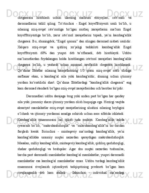 chegarasini   hisoblash   uchun   ularning   mahrum   ehtiyojlari,   iste’moli   va
daromadlarini   tahlil   qiling.   To‘rtinchisi   -   Engel   koyeffitsiyenti   usuli   bo‘lib,   u
oilaning   oziq-ovqat   iste’moliga   bo‘lgan   mutlaq   xarajatlarini   ma’lum   Engel
koyeffitsiyentiga   bo‘lib,   zarur   iste’mol   xarajatlarini   topadi,   ya’ni   kambag‘allik
chegarasi.  Bu,  shuningdek,  “Engel  qonuni”  dan olingan  daromad nisbati  usulidir.
Xalqaro   oziq-ovqat   va   qishloq   xo‘jaligi   tashkiloti   kambag‘allik   Engel
koyeffitsiyenti   60%   dan   yuqori   deb   ta’riflanadi,   deb   hisoblaydi.   Ushbu
ma’lumotlardan   foydalangan   holda   hisoblangan   iste'mol   xarajatlari   kambag‘allik
chegarasi   bo‘lib,   u   yashash   uchun   minimal   xavfsizlik   chegarasi   hisoblanadi.
Qo‘shma   Shtatlar   oilaning   harajatlarining   1/3   qismi   oziq-ovqat   sotib   olishga
sarflanar   ekan,   u   kambag‘al   oila   yoki   kambag‘aldir,   shuning   uchun   ijtimoiy
yordam   ko‘rsatilishi   shart.   Qo‘shma   Shtatlardagi   “kambag‘allik   chegarasi”   eng
kam daromad standarti bo‘lgan oziq-ovqat xarajatlaridan uch barobar ko‘pdir.
Daromadlari  ushbu   darajaga  teng  yoki   undan  past   bo‘lgan  har  qanday
oila yoki jismoniy shaxs ijtimoiy yordam olish huquqiga ega. Hozirgi vaqtda
aksariyat   mamlakatlar   oziq-ovqat   xarajatlarining   ulushini   oilaning   boyligini
o‘lchash   va  ijtimoiy  yordamni   amalga   oshirish   uchun   asos   sifatida   ishlatadi.
Kambag‘allik   muammosini   hal   qilish   juda   muhim.   Kambag‘allik   aslida
iyerarxik   bo‘lib,   “makrokashshoqlik”   va   “mikrokambag‘allik”ni   bir-biridan
farqlash   kerak.   Birinchisi   -   mintaqaviy   ma’nodagi   kambag‘allik,   ya’ni
kambag‘allikka   umumiy   nuqtai   nazardan   qaraydigan   makrokashshoqlik.
Masalan, milliy kambag‘allik, mintaqaviy kambag‘allik, qishloq qashshoqligi,
shahar   qashshoqligi   va   boshqalar.   Agar   shu   nuqtai   nazardan   tushunilsa,
barcha past daromadli mamlakatlar kambag‘al mamlakatlar, yuqori daromadli
mamlakatlar   esa   kambag‘al   mamlakatlar   emas.   Ushbu   turdagi   kambag‘allik
muammosi   rivojlanish   iqtisodiyoti   tadqiqotining   predmeti   bo‘lgan   kam
rivojlanganlik   deb   ham   ataladi   ;   Ikkinchisi   -   individual   ma’nodagi 