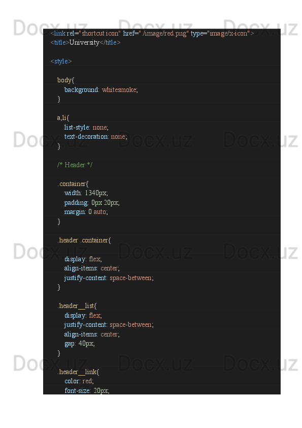         < link   rel = "shortcut icon"   href = "./image/red.png"   type = "image/x-icon" >
        < title > University </ title >
        < style >
                body {
                        background :  whitesmoke ;
               }
                a , li {
                        list-style :  none ;
                        text-decoration :  none ;
               }
                /* Header */
                .container {
                        width :  1340px ;
                        padding :  0px   20px ;
                        margin :  0   auto ;
               }
                .header   .container {
                       
                        display :  flex ;
                        align-items :  center ;
                        justify-content :  space-between ;
               }
                .header__list {
                        display :  flex ;
                        justify-content :  space-between ;
                        align-items :  center ;
                        gap :  40px ;
               }
                .header__link {
                        color :  red ;
                        font-size :  20px ; 