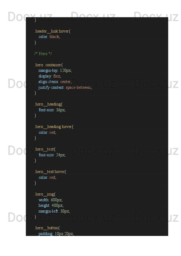                }
                .header__link:hover {
                        color :  black ;
               }
                /* Hero */
                .hero   .container {
                        margin-top :  120px ;
                        display :  flex ;
                        align-items :  center ;
                        justify-content :  space-between ;
               }
                .hero__heading {
                        font-size :  36px ;
               }
                .hero__heading:hover {
                        color :  red ;
               }
                .hero__text {
                        font-size :  24px ;
               }
                .hero__text:hover {
                        color :  red ;
               }
                .hero__img {
                        width :  600px ;
                        height :  400px ;
                        margin-left :  30px ;
               }
                .hero__button {
                        padding :  10px   20px ; 