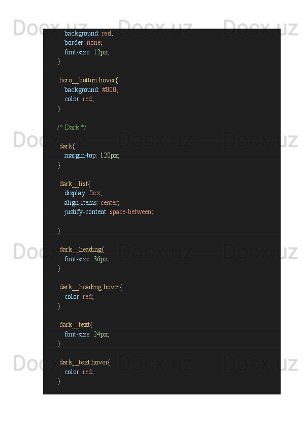                         background :  red ;
                        border :  none ;
                        font-size :  12px ;
               }
                .hero__button:hover {
                        background :  #000 ;
                        color :  red ;
               }
                /* Dark */
                .dark {
                        margin-top :  120px ;
               }
                .dark__list {
                        display :  flex ;
                        align-items :  center ;
                        justify-content :  space-between ;
                       
               }
                .dark__heading {
                        font-size :  36px ;
               }
                .dark__heading:hover {
                        color :  red ;
               }
                .dark__text {
                        font-size :  24px ;
               }
                .dark__text:hover {
                        color :  red ;
               } 