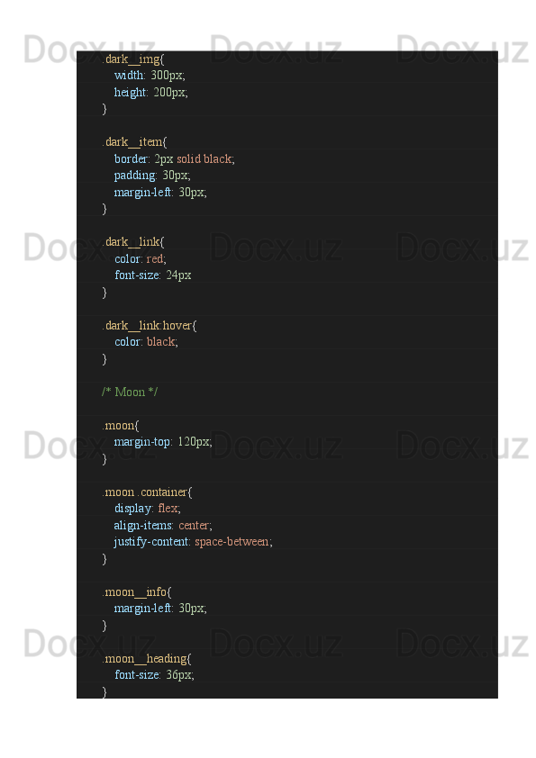                 .dark__img {
                        width :  300px ;
                        height :  200px ;
               }
                .dark__item {
                        border :  2px   solid   black ;
                        padding :  30px ;
                        margin-left :  30px ;
               }
                .dark__link {
                        color :  red ;
                        font-size :  24px
               }
                .dark__link:hover {
                        color :  black ;
               }
                /* Moon */
                .moon {
                        margin-top :  120px ;
               }
                .moon   .container {
                        display :  flex ;
                        align-items :  center ;
                        justify-content :  space-between ;
               }
                .moon__info {
                        margin-left :  30px ;
               }
                .moon__heading {
                        font-size :  36px ;
               } 