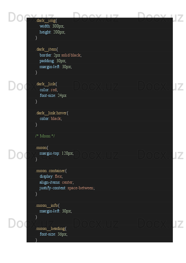 .dark__img {
                        width :  300px ;
                        height :  200px ;
               }
                .dark__item {
                        border :  2px   solid   black ;
                        padding :  30px ;
                        margin-left :  30px ;
               }
                .dark__link {
                        color :  red ;
                        font-size :  24px
               }
                .dark__link:hover {
                        color :  black ;
               }
                /* Moon */
                .moon {
                        margin-top :  120px ;
               }
                .moon   .container {
                        display :  flex ;
                        align-items :  center ;
                        justify-content :  space-between ;
               }
                .moon__info {
                        margin-left :  30px ;
               }
                .moon__heading {
                        font-size :  36px ;
               }