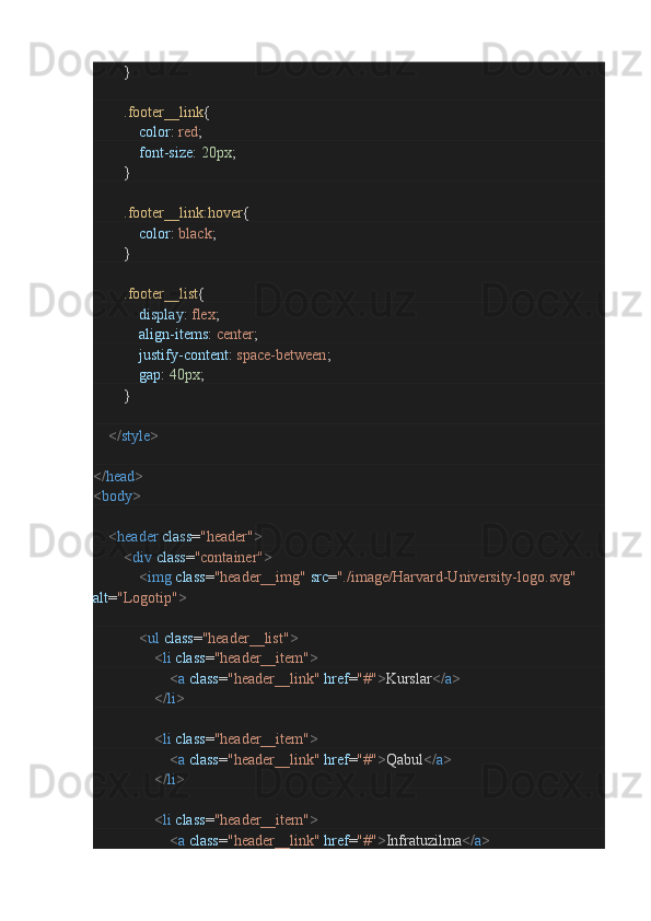                }
                .footer__link {
                        color :  red ;
                        font-size :  20px ;
               }
                .footer__link:hover {
                        color :  black ;
               }
                .footer__list {
                        display :  flex ;
                        align-items :  center ;
                        justify-content :  space-between ;
                        gap :  40px ;
               }
        </ style >
</ head >
< body >        
        < header   class = "header" >
                < div   class = "container" >
                        < img   class = "header__img"   src = "./image/Harvard-University-logo.svg"  
alt = "Logotip" >
                        < ul   class = "header__list" >
                                < li   class = "header__item" >
                                        < a   class = "header__link"   href = "#" > Kurslar </ a >
                                </ li >
                                < li   class = "header__item" >
                                        < a   class = "header__link"   href = "#" > Qabul </ a >
                                </ li >
                                < li   class = "header__item" >
                                        < a   class = "header__link"   href = "#" > Infratuzilma </ a > 