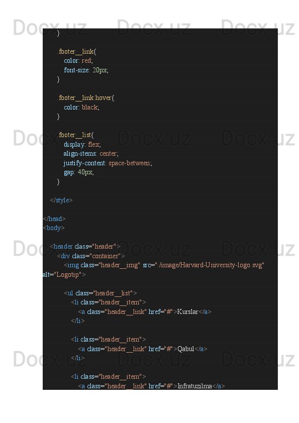 }
                .footer__link {
                        color :  red ;
                        font-size :  20px ;
               }
                .footer__link:hover {
                        color :  black ;
               }
                .footer__list {
                        display :  flex ;
                        align-items :  center ;
                        justify-content :  space-between ;
                        gap :  40px ;
               }
        </ style >
</ head >
< body >        
        < header   class = "header" >
                < div   class = "container" >
                        < img   class = "header__img"   src = "./image/Harvard-University-logo.svg"  
alt = "Logotip" >
                        < ul   class = "header__list" >
                                < li   class = "header__item" >
                                        < a   class = "header__link"   href = "#" > Kurslar </ a >
                                </ li >
                                < li   class = "header__item" >
                                        < a   class = "header__link"   href = "#" > Qabul </ a >
                                </ li >
                                < li   class = "header__item" >
                                        < a   class = "header__link"   href = "#" > Infratuzilma </ a >