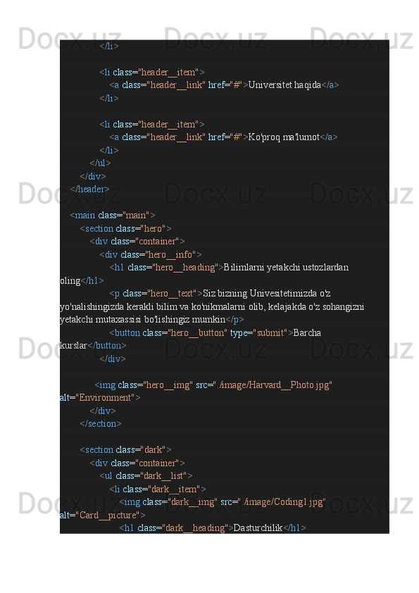                                 </ li >
                                < li   class = "header__item" >
                                        < a   class = "header__link"   href = "#" > Universitet haqida </ a >
                                </ li >
                                < li   class = "header__item" >
                                        < a   class = "header__link"   href = "#" > Ko'proq ma'lumot </ a >
                                </ li >
                        </ ul >
                </ div >
        </ header >
        < main   class = "main" >
                < section   class = "hero" >
                        < div   class = "container" >
                                < div   class = "hero__info" >
                                        < h1   class = "hero__heading" > Bilimlarni yetakchi ustozlardan 
oling </ h1 >
                                        < p   class = "hero__text" > Siz bizning Univesitetimizda o'z 
yo'nalishingizda kerakli bilim va ko'nikmalarni olib, kelajakda o'z sohangizni 
yetakchi mutaxassisi bo'lishingiz mumkin </ p >
                                        < button   class = "hero__button"   type = "submit" > Barcha 
kurslar </ button >
                                </ div >
                            < img   class = "hero__img"   src = "./image/Harvard__Photo.jpg"  
alt = "Environment" >
                        </ div >
                </ section >
                < section   class = "dark" >
                        < div   class = "container" >
                                < ul   class = "dark__list" >
                                        < li   class = "dark__item" >
                                                < img   class = "dark__img"   src = "./image/Coding1.jpg"  
alt = "Card__picture" >
                                                < h1   class = "dark__heading" > Dasturchilik </ h1 > 