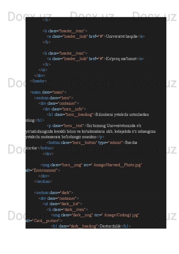 </ li >
                                < li   class = "header__item" >
                                        < a   class = "header__link"   href = "#" > Universitet haqida </ a >
                                </ li >
                                < li   class = "header__item" >
                                        < a   class = "header__link"   href = "#" > Ko'proq ma'lumot </ a >
                                </ li >
                        </ ul >
                </ div >
        </ header >
        < main   class = "main" >
                < section   class = "hero" >
                        < div   class = "container" >
                                < div   class = "hero__info" >
                                        < h1   class = "hero__heading" > Bilimlarni yetakchi ustozlardan 
oling </ h1 >
                                        < p   class = "hero__text" > Siz bizning Univesitetimizda o'z 
yo'nalishingizda kerakli bilim va ko'nikmalarni olib, kelajakda o'z sohangizni 
yetakchi mutaxassisi bo'lishingiz mumkin </ p >
                                        < button   class = "hero__button"   type = "submit" > Barcha 
kurslar </ button >
                                </ div >
                            < img   class = "hero__img"   src = "./image/Harvard__Photo.jpg"  
alt = "Environment" >
                        </ div >
                </ section >
                < section   class = "dark" >
                        < div   class = "container" >
                                < ul   class = "dark__list" >
                                        < li   class = "dark__item" >
                                                < img   class = "dark__img"   src = "./image/Coding1.jpg"  
alt = "Card__picture" >
                                                < h1   class = "dark__heading" > Dasturchilik </ h1 >