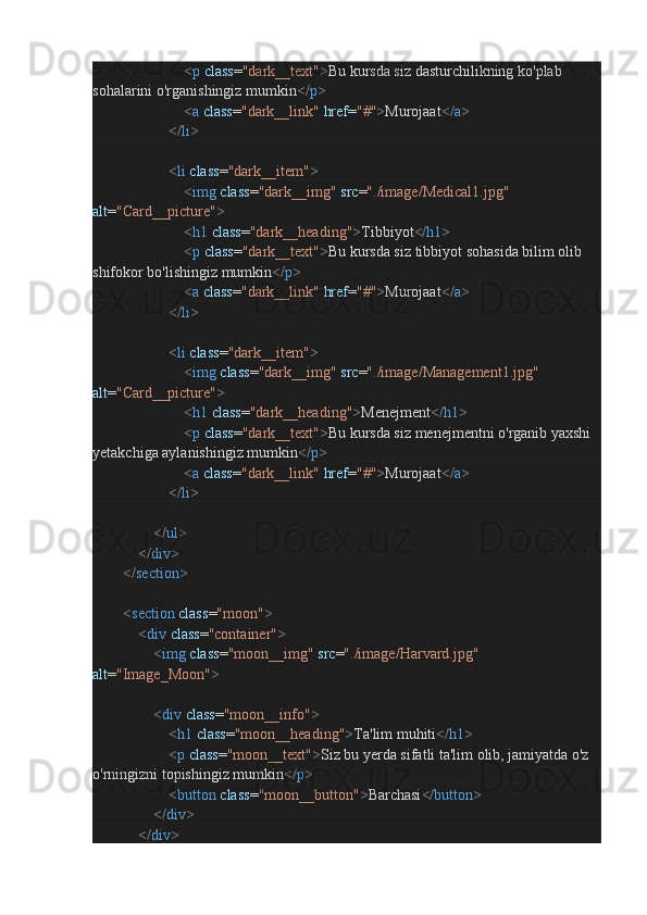                                                 < p   class = "dark__text" > Bu kursda siz dasturchilikning ko'plab 
sohalarini o'rganishingiz mumkin </ p >
                                                < a   class = "dark__link"   href = "#" > Murojaat </ a >
                                        </ li >
                                        < li   class = "dark__item" >
                                                < img   class = "dark__img"   src = "./image/Medical1.jpg"  
alt = "Card__picture" >
                                                < h1   class = "dark__heading" > Tibbiyot </ h1 >
                                                < p   class = "dark__text" > Bu kursda siz tibbiyot sohasida bilim olib 
shifokor bo'lishingiz mumkin </ p >
                                                < a   class = "dark__link"   href = "#" > Murojaat </ a >
                                        </ li >
                                        < li   class = "dark__item" >
                                                < img   class = "dark__img"   src = "./image/Management1.jpg"  
alt = "Card__picture" >
                                                < h1   class = "dark__heading" > Menejment </ h1 >
                                                < p   class = "dark__text" > Bu kursda siz menejmentni o'rganib yaxshi 
yetakchiga aylanishingiz mumkin </ p >
                                                < a   class = "dark__link"   href = "#" > Murojaat </ a >
                                        </ li >
                                </ ul >
                        </ div >
                </ section >
                < section   class = "moon" >
                        < div   class = "container" >
                                < img   class = "moon__img"   src = "./image/Harvard.jpg"  
alt = "Image_Moon" >
                                < div   class = "moon__info" >
                                        < h1   class = "moon__heading" > Ta'lim muhiti </ h1 >
                                        < p   class = "moon__text" > Siz bu yerda sifatli ta'lim olib, jamiyatda o'z 
o'rningizni topishingiz mumkin </ p >
                                        < button   class = "moon__button" > Barchasi </ button >
                                </ div >
                        </ div > 