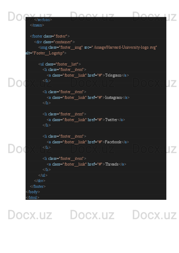                 </ section >
        </ main >
        < footer   class = "footer" >
                < div   class = "container" >
                        < img   class = "footer__img"   src = "./image/Harvard-University-logo.svg"  
alt = "Footer__Logotip" >
                        < ul   class = "footer__list" >
                                < li   class = "footer__item" >
                                        < a   class = "footer__link"   href = "#" > Telegram </ a >
                                </ li >
                                < li   class = "footer__item" >
                                        < a   class = "footer__link"   href = "#" > Instagram </ a >
                                </ li >
                                < li   class = "footer__item" >
                                        < a   class = "footer__link"   href = "#" > Twitter </ a >
                                </ li >
                                < li   class = "footer__item" >
                                        < a   class = "footer__link"   href = "#" > Facebook </ a >
                                </ li >
                                < li   class = "footer__item" >
                                        < a   class = "footer__link"   href = "#" > Threads </ a >
                                </ li >
                        </ ul >
                </ div >
        </ footer >
</ body >
</ html > 