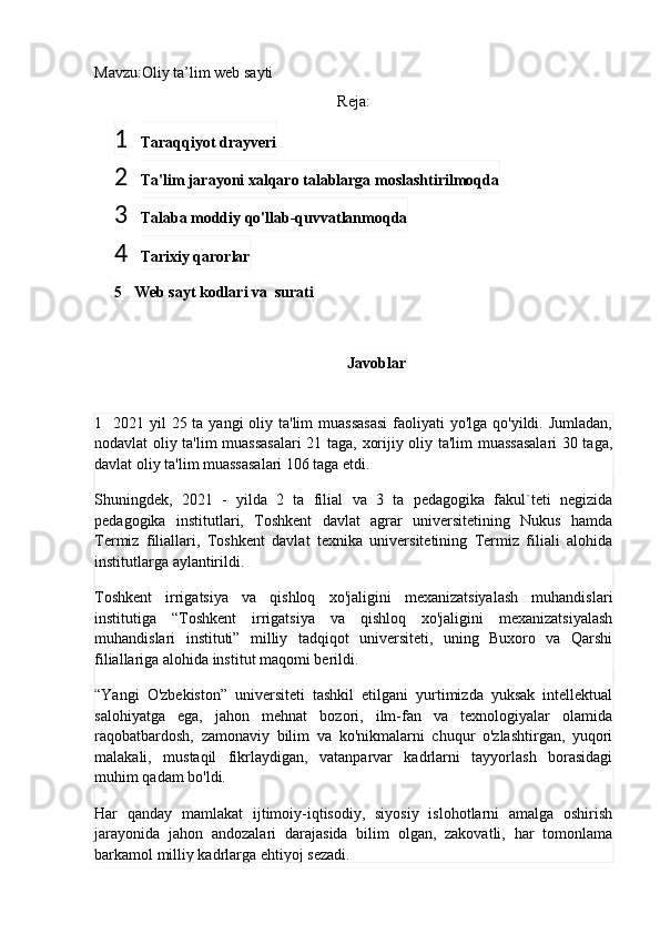 Mavzu:Oliy ta’lim web sayti
Reja:
1 Taraqqiyot drayveri
2 Ta'lim jarayoni xalqaro talablarga moslashtirilmoqda
3 Talaba moddiy qo'llab-quvvatlanmoqda
4 Tarixiy qarorlar
5   Web sayt kodlari va  surati
Javoblar
1    2021 yil  25 ta yangi  oliy ta'lim  muassasasi  faoliyati  yo'lga qo'yildi. Jumladan,
nodavlat oliy ta'lim muassasalari 21 taga, xorijiy oliy ta'lim muassasalari 30 taga,
davlat oliy ta'lim muassasalari 106 taga etdi.
Shuningdek,   2021   -   yilda   2   ta   filial   va   3   ta   pedagogika   fakul`teti   negizida
pedagogika   institutlari,   Toshkent   davlat   agrar   universitetining   Nukus   hamda
Termiz   filiallari,   Toshkent   davlat   texnika   universitetining   Termiz   filiali   alohida
institutlarga aylantirildi.
Toshkent   irrigatsiya   va   qishloq   xo'jaligini   mexanizatsiyalash   muhandislari
institutiga   “Toshkent   irrigatsiya   va   qishloq   xo'jaligini   mexanizatsiyalash
muhandislari   instituti”   milliy   tadqiqot   universiteti,   uning   Buxoro   va   Qarshi
filiallariga alohida institut maqomi berildi.
“Yangi   O'zbekiston”   universiteti   tashkil   etilgani   yurtimizda   yuksak   intellektual
salohiyatga   ega,   jahon   mehnat   bozori,   ilm-fan   va   texnologiyalar   olamida
raqobatbardosh,   zamonaviy   bilim   va   ko'nikmalarni   chuqur   o'zlashtirgan,   yuqori
malakali,   mustaqil   fikrlaydigan,   vatanparvar   kadrlarni   tayyorlash   borasidagi
muhim qadam bo'ldi.
Har   qanday   mamlakat   ijtimoiy-iqtisodiy,   siyosiy   islohotlarni   amalga   oshirish
jarayonida   jahon   andozalari   darajasida   bilim   olgan,   zakovatli,   har   tomonlama
barkamol milliy kadrlarga ehtiyoj sezadi. 