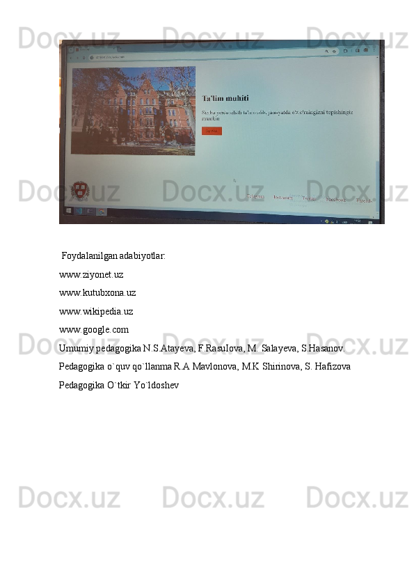  Foydalanilgan adabiyotlar:
www.ziyonet.uz
www.kutubxona.uz
www.wikipedia.uz
www.google.com
Umumiy pedagogika N.S.Atayeva, F.RasuIova, M. Salayeva, S.Hasanov.
Pedagogika o`quv qo`llanma R.A Mavlonova, M.K Shirinova, S. Hafizova
Pedagogika O`tkir Yo`ldoshev 