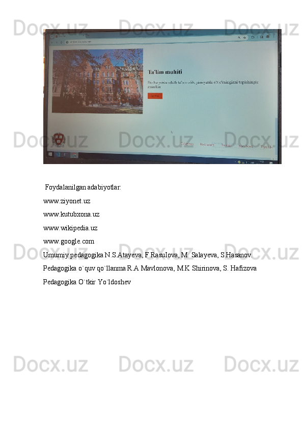 Foydalanilgan adabiyotlar:
www.ziyonet.uz
www.kutubxona.uz
www.wikipedia.uz
www.google.com
Umumiy pedagogika N.S.Atayeva, F.RasuIova, M. Salayeva, S.Hasanov.
Pedagogika o`quv qo`llanma R.A Mavlonova, M.K Shirinova, S. Hafizova
Pedagogika O`tkir Yo`ldoshev
