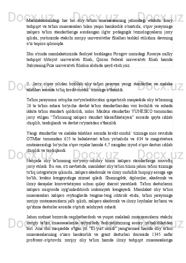 Mamlakatimizdagi   har   bir   oliy   ta'lim   muassasasining   jahondagi   etakchi   ilmiy
tadqiqot  va  ta'lim  muassasalari  bilan  yaqin  hamkorlik  o'rnatishi,  o'quv  jarayoniga
xalqaro   ta'lim   standartlariga   asoslangan   ilg'or   pedagogik   texnologiyalarni   joriy
qilishi, yurtimizda etakchi xorijiy universitetlar filiallari tashkil etilishini davrning
o'zi taqozo qilmoqda.
Shu o'rinda  mamlakatimizda  faoliyat  boshlagan   Pirogov  nomidagi   Rossiya   milliy
tadqiqot   tibbiyot   universiteti   filiali,   Qozon   federal   universiteti   filiali   hamda
Italiyaning Piza universiteti filialini alohida qayd etish joiz.
2     Joriy   o'quv   yilidan   boshlab   oliy   ta'lim   jarayoni   yangi   standartlar   va   malaka
talablari asosida to'liq kredit-modul` tizimiga o'tkazildi.
Ta'lim jarayonini ortiqcha me'yorlashtirishni qisqartirish maqsadida oliy ta'limning
26   ta   ta'lim   sohasi   bo'yicha   davlat   ta'lim   standartlaridan   voz   kechildi   va   sohada
ikkita ta'lim standarti qoldirildi, xolos. Mazkur standartlar YUNESKO tomonidan
joriy   etilgan   “Ta'limning   xalqaro   standart   klassifikatsiyasi”   asosida   qayta   ishlab
chiqilib, tasdiqlandi va davlat ro'yxatidan o'tkazildi.
Yangi standartlar va malaka talablari asosida kredit-modul` tizimiga mos ravishda
OTMlar   tomonidan   625   ta   bakalavriat   ta'lim   yo'nalishi   va   634   ta   magistratura
mutaxassisligi bo'yicha o'quv rejalar hamda 4,7 mingdan ziyod o'quv dasturi ishlab
chiqildi va tasdiqlandi.
Natijada   oliy   ta'limning   me'yoriy-uslubiy   tizimi   xalqaro   standartlarga   muvofiq
joriy etiladi. Bu esa, o'z navbatida, mamlakat oliy ta'lim tizimi jahon ta'lim tizimiga
to'liq integratsiya qilinishi, xalqaro akademik va ilmiy mobillik huquqiy asosga ega
bo'lib,   keskin   kengayishiga   xizmat   qiladi.   Shuningdek,   diplomlar,   akademik   va
ilmiy   darajalar   konvertatsiyasi   uchun   qulay   sharoit   yaratiladi.   Ta'lim   dasturlarini
xalqaro   miqyosda   uyg'unlashtirish   imkoniyati   kengayadi.   Mamlakat   oliy   ta'lim
muassasalari   xalqaro   reytinglarda   tengma-teng   ishtirok   etishi,   ta'lim   jarayoniga
xorijiy mutaxassislarni jalb qilish, xalqaro akademik va ilmiy loyihalar ko'lami va
qo'shma dasturlar asosida o'qitish salohiyati oshadi.
Jahon mehnat bozorida raqobatbardosh va yuqori malakali mutaxassislarni etakchi
xorijiy   ta'lim   muassasalarida   tayyorlash   faoliyatimizning   asosiy   yo'nalishlaridan
biri.  Ana shu  maqsadda   o'tgan  yil  “El-yurt  umidi”  jamg'armasi   hamda oliy  ta'lim
muassasalarining   o'zaro   hamkorlik   va   grant   dasturlari   doirasida   1345   nafar
professor-o'qituvchi   xorijiy   oliy   ta'lim   hamda   ilmiy   tadqiqot   muassasalariga 