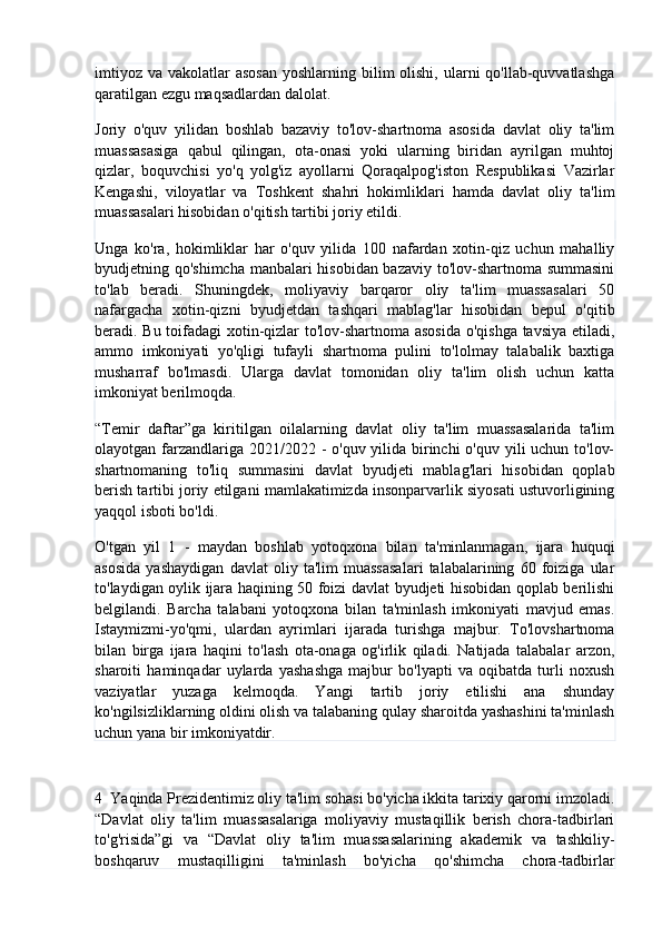 imtiyoz  va vakolatlar  asosan  yoshlarning bilim  olishi, ularni  qo'llab-quvvatlashga
qaratilgan ezgu maqsadlardan dalolat.
Joriy   o'quv   yilidan   boshlab   bazaviy   to'lov-shartnoma   asosida   davlat   oliy   ta'lim
muassasasiga   qabul   qilingan,   ota-onasi   yoki   ularning   biridan   ayrilgan   muhtoj
qizlar,   boquvchisi   yo'q   yolg'iz   ayollarni   Qoraqalpog'iston   Respublikasi   Vazirlar
Kengashi,   viloyatlar   va   Toshkent   shahri   hokimliklari   hamda   davlat   oliy   ta'lim
muassasalari hisobidan o'qitish tartibi joriy etildi.
Unga   ko'ra,   hokimliklar   har   o'quv   yilida   100   nafardan   xotin-qiz   uchun   mahalliy
byudjetning qo'shimcha manbalari hisobidan bazaviy to'lov-shartnoma summasini
to'lab   beradi.   Shuningdek,   moliyaviy   barqaror   oliy   ta'lim   muassasalari   50
nafargacha   xotin-qizni   byudjetdan   tashqari   mablag'lar   hisobidan   bepul   o'qitib
beradi. Bu toifadagi  xotin-qizlar to'lov-shartnoma asosida  o'qishga tavsiya etiladi,
ammo   imkoniyati   yo'qligi   tufayli   shartnoma   pulini   to'lolmay   talabalik   baxtiga
musharraf   bo'lmasdi.   Ularga   davlat   tomonidan   oliy   ta'lim   olish   uchun   katta
imkoniyat berilmoqda.
“Temir   daftar”ga   kiritilgan   oilalarning   davlat   oliy   ta'lim   muassasalarida   ta'lim
olayotgan farzandlariga 2021/2022 - o'quv yilida birinchi  o'quv yili uchun to'lov-
shartnomaning   to'liq   summasini   davlat   byudjeti   mablag'lari   hisobidan   qoplab
berish tartibi joriy etilgani mamlakatimizda insonparvarlik siyosati ustuvorligining
yaqqol isboti bo'ldi.
O'tgan   yil   1   -   maydan   boshlab   yotoqxona   bilan   ta'minlanmagan,   ijara   huquqi
asosida   yashaydigan   davlat   oliy   ta'lim   muassasalari   talabalarining   60   foiziga   ular
to'laydigan oylik ijara haqining 50 foizi davlat byudjeti hisobidan qoplab berilishi
belgilandi.   Barcha   talabani   yotoqxona   bilan   ta'minlash   imkoniyati   mavjud   emas.
Istaymizmi-yo'qmi,   ulardan   ayrimlari   ijarada   turishga   majbur.   To'lovshartnoma
bilan   birga   ijara   haqini   to'lash   ota-onaga   og'irlik   qiladi.   Natijada   talabalar   arzon,
sharoiti   haminqadar   uylarda   yashashga   majbur   bo'lyapti   va   oqibatda   turli   noxush
vaziyatlar   yuzaga   kelmoqda.   Yangi   tartib   joriy   etilishi   ana   shunday
ko'ngilsizliklarning oldini olish va talabaning qulay sharoitda yashashini ta'minlash
uchun yana bir imkoniyatdir.
4   Yaqinda Prezidentimiz oliy ta'lim sohasi bo'yicha ikkita tarixiy qarorni imzoladi.
“Davlat   oliy   ta'lim   muassasalariga   moliyaviy   mustaqillik   berish   chora-tadbirlari
to'g'risida”gi   va   “Davlat   oliy   ta'lim   muassasalarining   akademik   va   tashkiliy-
boshqaruv   mustaqilligini   ta'minlash   bo'yicha   qo'shimcha   chora-tadbirlar 