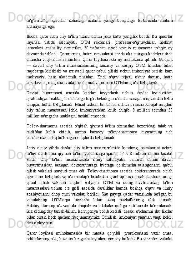 to'g'risida”gi   qarorlar   sohadagi   ishlarni   yangi   bosqichga   ko'tarishda   muhim
ahamiyatga ega.
Ikkala   qaror   ham   oliy   ta'lim   tizimi   uchun   juda   katta   yangilik   bo'ldi.   Bu   qarorlar
loyihasi   ustida   salohiyatli   OTM   rektorlari,   professor-o'qituvchilar,   mehnat
jamoalari,   mahalliy   ekspertlar,   30   nafardan   ziyod   xorijiy   mutaxassis   to'qqiz   oy
davomida ishladi. Qaror emas, butun qonunlarni o'zida aks ettirgan kodeks ustida
shuncha  vaqt  ishlash  mumkin. Qaror  loyihasi  ikki  oy muhokama qilindi. Maqsad
—   davlat   oliy   ta'lim   muassasalarining   xususiy   va   xorijiy   OTM   filiallari   bilan
raqobatga  kirishishi  va  mustaqil   qaror   qabul   qilishi  uchun  imkoniyat  berish:  ham
moliyaviy,   ham   akademik   jihatdan.   Endi   o'quv   rejasi,   o'quv   dasturi,   hatto
bakalavriat, magistraturada o'qish muddatini ham OTMning o'zi belgilaydi.
Davlat   buyurtmasi   asosida   kadrlar   tayyorlash   uchun   davlat   byudjetidan
ajratiladigan mablag' bir talabaga to'g'ri keladigan o'rtacha xarajat miqdoridan kelib
chiqqan holda belgilanadi. Misol uchun, bir talaba uchun o'rtacha xarajat miqdori
oliy   ta'lim   muassasasi   ichki   imkoniyatidan   kelib   chiqib,   8   million   so'mdan   30
million so'mgacha mablag'ni tashkil etmoqda.
To'lov-shartnoma   asosida   o'qitish   qiymati   ta'lim   xizmatlari   bozoridagi   talab   va
taklifdan   kelib   chiqib,   ammo   bazaviy   to'lov-shartnoma   qiymatining   uch
barobaridan ortiq bo'lmagan miqdorda belgilanadi.
Joriy   o'quv   yilida   davlat   oliy   ta'lim   muassasalarida   kunduzgi   bakalavriat   uchun
to'lov-shartnoma   qiymati   ta'lim   yo'nalishiga   qarab,   6,4-9,8   million   so'mni   tashkil
etadi.   Oliy   ta'lim   muassasasida   ilmiy   salohiyatni   oshirish   uchun   davlat
buyurtmasidan   tashqari   doktoranturaga   kvotaga   qo'shimcha   talabgorlarni   qabul
qilish   vakolati   mavjud   emas   edi.   To'lov-shartnoma   asosida   doktoranturada   o'qish
qiymatini   belgilash  va  o'z   mablag'i  hisobidan   grant  ajratish  orqali   doktoranturaga
qabul   qilish   vakolati   taqdim   etilyapti.   OTM   va   uning   tuzilmasidagi   ta'lim
muassasalari   uchun   o'z   grifi   asosida   darsliklar   hamda   boshqa   o'quv   va   ilmiy
adabiyotlarni   chop   etish   vakolati   berildi.   Shu   paytga   qadar   vazirlikda   bo'lgan   bu
vakolatning   OTMlarga   berilishi   bilan   uzoq   navbatlarning   oldi   olinadi.
Adabiyotlarning o'z vaqtida chiqishi va talabalar  qo'liga etib borishi  ta'minlanadi.
Biz oldingiday tanish-bilish, korruptsiya bo'lib ketadi, desak, o'lchamni shu fikrlar
bilan olsak, hech qachon rivojlanmaymiz. Ochilish, imkoniyat yaratish vaqti keldi,
deb o'ylayman.
Qaror   loyihasi   muhokamasida   bir   masala   qo'yildi:   prorektorlarni   vazir   emas,
rektorlarning o'zi, kuzatuv kengashi tayinlasa qanday bo'ladi? Bu vazirdan vakolat 