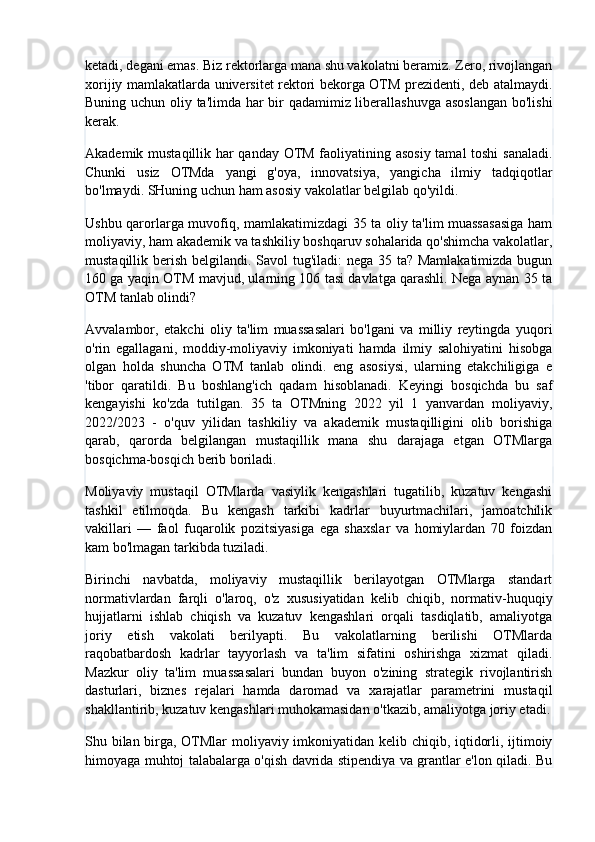 ketadi, degani emas. Biz rektorlarga mana shu vakolatni beramiz. Zero, rivojlangan
xorijiy mamlakatlarda universitet rektori bekorga OTM prezidenti, deb atalmaydi.
Buning uchun oliy ta'limda har bir qadamimiz liberallashuvga asoslangan  bo'lishi
kerak.
Akademik mustaqillik har qanday OTM faoliyatining asosiy tamal  toshi sanaladi.
Chunki   usiz   OTMda   yangi   g'oya,   innovatsiya,   yangicha   ilmiy   tadqiqotlar
bo'lmaydi. SHuning uchun ham asosiy vakolatlar belgilab qo'yildi.
Ushbu qarorlarga muvofiq, mamlakatimizdagi 35 ta oliy ta'lim muassasasiga ham
moliyaviy, ham akademik va tashkiliy boshqaruv sohalarida qo'shimcha vakolatlar,
mustaqillik berish belgilandi. Savol  tug'iladi:  nega 35 ta? Mamlakatimizda bugun
160 ga yaqin OTM mavjud, ularning 106 tasi davlatga qarashli. Nega aynan 35 ta
OTM tanlab olindi?
Avvalambor,   etakchi   oliy   ta'lim   muassasalari   bo'lgani   va   milliy   reytingda   yuqori
o'rin   egallagani,   moddiy-moliyaviy   imkoniyati   hamda   ilmiy   salohiyatini   hisobga
olgan   holda   shuncha   OTM   tanlab   olindi.   eng   asosiysi,   ularning   etakchiligiga   e
'tibor   qaratildi.   Bu   boshlang'ich   qadam   hisoblanadi.   Keyingi   bosqichda   bu   saf
kengayishi   ko'zda   tutilgan.   35   ta   OTMning   2022   yil   1   yanvardan   moliyaviy,
2022/2023   -   o'quv   yilidan   tashkiliy   va   akademik   mustaqilligini   olib   borishiga
qarab,   qarorda   belgilangan   mustaqillik   mana   shu   darajaga   etgan   OTMlarga
bosqichma-bosqich berib boriladi.
Moliyaviy   mustaqil   OTMlarda   vasiylik   kengashlari   tugatilib,   kuzatuv   kengashi
tashkil   etilmoqda.   Bu   kengash   tarkibi   kadrlar   buyurtmachilari,   jamoatchilik
vakillari   —   faol   fuqarolik   pozitsiyasiga   ega   shaxslar   va   homiylardan   70   foizdan
kam bo'lmagan tarkibda tuziladi.
Birinchi   navbatda,   moliyaviy   mustaqillik   berilayotgan   OTMlarga   standart
normativlardan   farqli   o'laroq,   o'z   xususiyatidan   kelib   chiqib,   normativ-huquqiy
hujjatlarni   ishlab   chiqish   va   kuzatuv   kengashlari   orqali   tasdiqlatib,   amaliyotga
joriy   etish   vakolati   berilyapti.   Bu   vakolatlarning   berilishi   OTMlarda
raqobatbardosh   kadrlar   tayyorlash   va   ta'lim   sifatini   oshirishga   xizmat   qiladi.
Mazkur   oliy   ta'lim   muassasalari   bundan   buyon   o'zining   strategik   rivojlantirish
dasturlari,   biznes   rejalari   hamda   daromad   va   xarajatlar   parametrini   mustaqil
shakllantirib, kuzatuv kengashlari muhokamasidan o'tkazib, amaliyotga joriy etadi.
Shu bilan birga, OTMlar  moliyaviy imkoniyatidan kelib chiqib, iqtidorli, ijtimoiy
himoyaga muhtoj talabalarga o'qish davrida stipendiya va grantlar e'lon qiladi. Bu