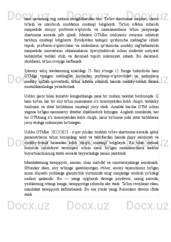 ham   qarorning   eng   muhim   yangiliklaridan   biri.   To'lov-shartnoma   miqdori,   ularni
to'lash   va   uzaytirish   muddatini   mustaqil   belgilaydi.   Ta'lim   sifatini   oshirish
maqsadida   xorijiy   professor-o'qituvchi   va   mutaxassislarni   ta'lim   jarayoniga
shartnoma   asosida   jalb   qiladi.   Mazkur   OTMlar   moliyaviy   resursini   ishlatish
tartibini   mustaqil   belgilaydi.   Byudjetdan   tashqari   qo'shimcha   mablag'lar   ishlab
topish,   professor-o'qituvchilar   va   xodimlarni   qo'shimcha   moddiy   rag'batlantirish
maqsadida   innovatsion   ishlanmalarini   tijoriylashtirish   uchun   nodavlat   notijorat
tashkilotlar   tashkil   etish   va   daromad   topish   imkoniyati   oshadi.   Bu   daromad,
shubhasiz, ta'lim rivojiga sarflanadi.
Ijtimoiy   soliq   stavkasining   amaldagi   25   foiz   o'rniga   12   foizga   tushirilishi   ham
OTMga   tejalgan   mablag'lar   hisobidan   professor-o'qituvchilar   va   xodimlarni
moddiy   qo'llab-quvvatlash,   ta'lim   sifatini   oshirish   hamda   moddiy-texnik   bazani
mustahkamlashga yo'naltiriladi.
Ushbu   qaror   bilan   kuzatuv   kengashlariga   yana   bir   muhim   vakolat   berilmoqda.   U
ham bo'lsa, har bir oliy ta'lim muassasasi  o'z xususiyatidan kelib chiqib, tashkiliy
tuzilmasi   va   shtat   birliklarini   mustaqil   joriy   etadi.   Amalda   barcha   OTM   uchun
yagona bo'lgan namunaviy shtatlar shakllantirib kelingan. Anglash mumkinki, har
bir  OTMning o'z xususiyatidan  kelib chiqib, zarur  bo'linma yoki  shtat  birliklarini
joriy etishga imkoniyati bo'lmagan.
Ushbu OTMlar 2022/2023 - o'quv yilidan boshlab to'lov-shartnoma asosida qabul
parametrlarini   ta'lim   bozoridagi   talab   va   takliflardan   hamda   ilmiy   salohiyati   va
moddiy-texnik   bazasidan   kelib   chiqib,   mustaqil   belgilaydi.   Bu   bilan   mehnat
bozorida   iqtisodiyot   tarmoqlari   uchun   zarur   bo'lgan   mutaxassislarni   kadrlar
buyurtmachisining talabi asosida tayyorlashga zamin yaratiladi.
Mamlakatning   taraqqiyoti,   asosan,   ilmu   ma'rifat   va   innovatsiyalarga   asoslanadi.
SHunday   ekan,   oliy   ta'limga   qaratilayotgan   e'tibor,   asosiy   tayanchimiz   bo'lgan
azmu shijoatli  yoshlarga  g'amxo'rlik yurtimizda ulug' maqsadga  erishish  yo'lidagi
muhim   qadamdir.   Bu   —   yangi   uyg'onish   davriga   poydevor,   uning   asosida,
yoshlarning ertangi kunga, taraqqiyotga ishonchi aks etadi. Ta'lim rivojlanar ekan,
mamlakat   taraqqiyoti   kafolatlanadi.   Bu   esa   o'zida   yangi   Renessans   davrini   ifoda
etadi.
