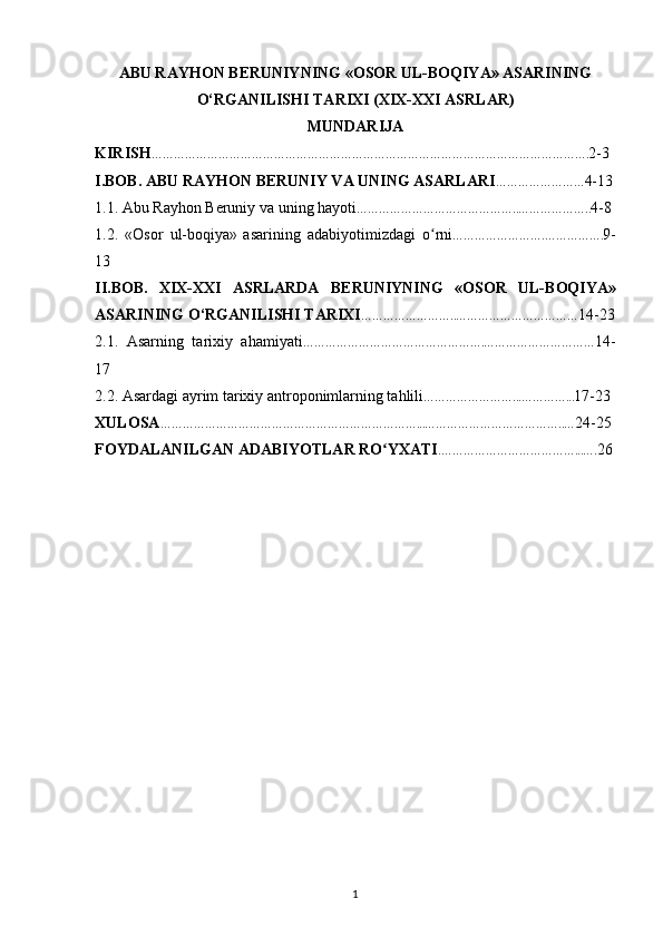 АBU RАYHОN BЕRUNIYNING «ОSОR UL-BОQIYA» ASARINING
O‘RGANILISHI   TARIXI (XIX-XXI ASRLAR)
MUNDARIJA
KIRISH ………………………………………………………………………………………………………. 2-3
I.BOB. ABU RAYHON  BERUNIY VA UNING ASARLARI …………………… 4-13
1.1. Abu Rayhon Beruniy va uning hayoti ……………………………………..……………….. 4-8
1.2.   «Osоr   ul-bоqiya»   asarining   adabiyotimizdagi   o rniʻ …………………….……………. 9-
13
II.BOB.   XIX-XXI   ASRLARDA   B Е RUNIYNING   « О S О R   UL-B О QIYA»
ASARINING O‘RGANILISHI TARIXI ……………………..…………………………… 14-23
2.1.   Asarning   tarixiy   ahamiyati ………………………………………….………………………… 14-
17
2.2.  Asardagi ayrim tarixiy antroponimlarning tahlili ……………………...…………... 17-23
XULOSA ……………………………………………………………...………………………………..… 24-25
FOYDALANILGAN ADABIYOTLAR RO YXATI	
ʻ .………………………………...…. 26
1 