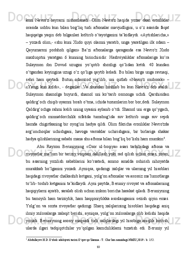 kuni   Navro'z   bayrami   nishonlanadi.   Olim   Navro'z   haqida   yozar   ekan   eronliklar
orasida   ushbu   kun   bilan   bog‘liq   turli   afsonalar   mavjudligini,   u   o‘z   asarida   faqat
haqiqatga yaqin deb bilganlari  keltirib o‘tayotganini  ta’kidlaydi.  «Aytishlaricha,»
– yozadi  olim,-  «shu kuni Xudo quyi olamni  yaratib, unga yaratilgan ilk odam  –
Qayumarsni   podshoh   qilgan»   Ba’zi   afsonalarga   qaraganda   esa   Navro'z   Xudo
maxluqotni   yaratgan   6   kunning   birinchisidir.   Hashviyaliklar   afsonalariga   ko‘ra
Sulaymon   ibn   Dovud   uzugini   yo‘qotib   shoxligi   qo‘lidan   ketdi.   40   kundan
o‘tgandan keyingina uzugi o‘z qo‘liga qaytib keladi. Bu bilan birga unga ravnaqi,
sehri   ham   qaytadi.   Butun   odamzod   yig‘ilib,   uni   qutlab   «Navro'z   muborak»   –
«Yangi   kun   keldi»,   -   deganlar.   Va   shundan   boshlab   bu   kun   Navro'z   deb   ataldi.
Sulaymon   shamolga   buyurdi,   shamol   uni   ko‘tarib   osmonga   uchdi.   Qarshisidan
qaldirg‘och chiqib uyamni bosib o‘tma, ichida tuxumlarim bor bor,dedi. Sulaymon
Qaldirg‘ochga rahmi kelib uning uyasini aylanib o‘tdi. Shamol uni еrga qo‘ygach,
qaldirg‘och   minnatdorchilik   sifatida   tumshug‘ida   suv   keltirib   unga   suv   sepdi
hamda  chigirtkaning  bir   oyog‘ini   hadya qildi.  Olim   fikricha  eronliklar   Navro'zda
arg‘imchoqlar   uchishgani,   havoga   varraklar   uchirishgani,   bir   birlariga   shakar
hadya qilishlarining sababi mana shu afsona bilan bog‘liq bo‘lishi ham mumkin 6
.
Abu   Rayxon   Beruniyning   «Osor   ul-boqiya»   asari   tarkibidagi   afsona   va
rivoyatlar ma lum bir tarixiy voqeani dalillash yoki rad qilish uchun emas, zotan,ʼ
bu   asarning   yozilish   sabablarini   ko rsatadi,   ammo   amalda   oshirish   nihoyatda	
ʻ
murakkab   bo lganini   yozadi.   Ayniqsa,   qadimgi   xalqlar   va   ularning   yil   hisoblari	
ʻ
haqidagi rivoyatlar chalkashib ketgani, yolg on afsonalar va asossiz ma lumotlarga	
ʻ ʼ
to lib- toshib ketganini ta kidlaydi. Ayni paytda, Beruniy rivoyat va afsonalarning	
ʻ ʼ
haqiqiylarni ajratib, saralab olish uchun imkon boricha harakat qiladi. Beruniyning
bu   tamoyili   ham   tarixiylik,   ham   haqqoniylikka   asoslanganini   sezish   qiyin   emas.
Yolg on   va   soxta   rivoyatlar   qadimgi   Sharq   xalqlarining   hisoblari   haqidagi   aniq	
ʻ
ilmiy xulosalarga xalaqit berishi, ayniqsa, yolg on xulosalarga olib kelishi haqida	
ʻ
yozadi. Beruniyning asosiy maqsadi turli xalqlardagi yil hisobiga aniqlik kiritish,
ularda   ilgari   tadqiqotchilar   yo qolgan   kamchiliklarni   tuzatish   edi.   Beruniy   yil	
ʻ
6
 Abdullayev.H.D.O zbek adabiyoti tarixi.O quv qo llanma.-T.: Cho lon nomidagi NMIU,2019.- b. 152.	
ʻ ʻ ʻ ʻ
10 
