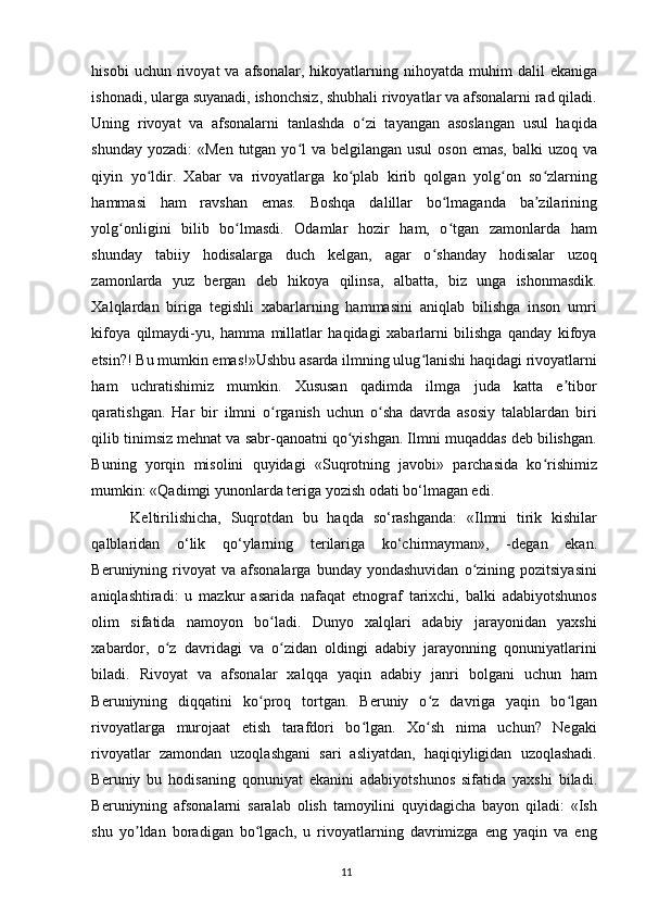 hisobi  uchun  rivoyat   va  afsonalar,  hikoyatlarning  nihoyatda  muhim   dalil   ekaniga
ishonadi, ularga suyanadi, ishonchsiz, shubhali rivoyatlar va afsonalarni rad qiladi.
Uning   rivoyat   va   afsonalarni   tanlashda   o zi   tayangan   asoslangan   usul   haqidaʻ
shunday yozadi:  «Men tutgan yo l  va belgilangan usul  oson emas,  balki  uzoq va	
ʻ
qiyin   yo ldir.   Xabar   va   rivoyatlarga   ko plab   kirib   qolgan   yolg on   so zlarning	
ʻ ʻ ʻ ʻ
hammasi   ham   ravshan   emas.   Boshqa   dalillar   bo lmaganda   ba zilarining	
ʻ ʼ
yolg onligini   bilib   bo lmasdi.   Odamlar   hozir   ham,   o tgan   zamonlarda   ham	
ʻ ʻ ʻ
shunday   tabiiy   hodisalarga   duch   kelgan,   agar   o shanday   hodisalar   uzoq	
ʻ
zamonlarda   yuz   bergan   deb   hikoya   qilinsa,   albatta,   biz   unga   ishonmasdik.
Xalqlardan   biriga   tegishli   xabarlarning   hammasini   aniqlab   bilishga   inson   umri
kifoya   qilmaydi-yu,   hamma   millatlar   haqidagi   xabarlarni   bilishga   qanday   kifoya
etsin?! Bu mumkin emas!»Ushbu asarda ilmning ulug lanishi haqidagi rivoyatlarni	
ʻ
ham   uchratishimiz   mumkin.   Xususan   qadimda   ilmga   juda   katta   e tibor	
ʼ
qaratishgan.   Har   bir   ilmni   o rganish   uchun   o sha   davrda   asosiy   talablardan   biri	
ʻ ʻ
qilib tinimsiz mehnat va sabr-qanoatni qo yishgan. Ilmni muqaddas deb bilishgan.	
ʻ
Buning   yorqin   misolini   quyidagi   «Suqrotning   javobi»   parchasida   ko rishimiz	
ʻ
mumkin: «Qadimgi yunonlarda teriga yozish odati bo‘lmagan edi. 
Keltirilishicha,   Suqrotdan   bu   haqda   so‘rashganda:   «Ilmni   tirik   kishilar
qalblaridan   o‘lik   qo‘ylarning   terilariga   ko‘chirmayman»,   -degan   ekan.
Beruniyning  rivoyat  va   afsonalarga   bunday  yondashuvidan   o zining  pozitsiyasini	
ʻ
aniqlashtiradi:   u   mazkur   asarida   nafaqat   etnograf   tarixchi,   balki   adabiyotshunos
olim   sifatida   namoyon   bo ladi.   Dunyo   xalqlari   adabiy   jarayonidan   yaxshi	
ʻ
xabardor,   o z   davridagi   va   o zidan   oldingi   adabiy   jarayonning   qonuniyatlarini	
ʻ ʻ
biladi.   Rivoyat   va   afsonalar   xalqqa   yaqin   adabiy   janri   bolgani   uchun   ham
Beruniyning   diqqatini   ko proq   tortgan.   Beruniy   o z   davriga   yaqin   bo lgan	
ʻ ʻ ʻ
rivoyatlarga   murojaat   etish   tarafdori   bo lgan.   Xo sh   nima   uchun?   Negaki	
ʻ ʻ
rivoyatlar   zamondan   uzoqlashgani   sari   asliyatdan,   haqiqiyligidan   uzoqlashadi.
Beruniy   bu   hodisaning   qonuniyat   ekanini   adabiyotshunos   sifatida   yaxshi   biladi.
Beruniyning   afsonalarni   saralab   olish   tamoyilini   quyidagicha   bayon   qiladi:   «Ish
shu   yo ldan   boradigan   bo lgach,   u   rivoyatlarning   davrimizga   eng   yaqin   va   eng	
ʼ ʻ
11 