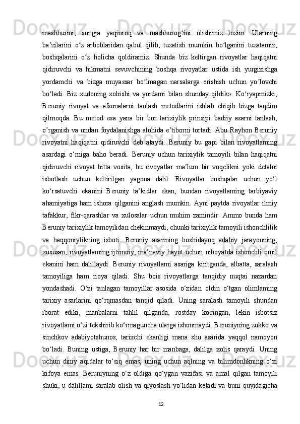 mashhurini,   songra   yaqinroq   va   mashhurog ini   olishimiz   lozim.   Ularningʻ
ba zilarini   o z   arboblaridan   qabul   qilib,   tuzatish   mumkin   bo lganini   tuzatamiz,	
ʼ ʻ ʻ
boshqalarini   o z   holicha   qoldiramiz.   Shunda   biz   keltirgan   rivoyatlar   haqiqatni	
ʻ
qidiruvchi   va   hikmatni   sevuvchining   boshqa   rivoyatlar   ustida   ish   yurgizishga
yordamchi   va   bizga   muyassar   bo lmagan   narsalarga   erishish   uchun   yo lovchi	
ʻ ʼ
bo ladi.   Biz   xudoning   xohishi   va   yordami   bilan   shunday   qildik».   Ko ryapmizki,	
ʻ ʻ
Beruniy   rivoyat   va   afsonalarni   tanlash   metodlarini   ishlab   chiqib   bizga   taqdim
qilmoqda.   Bu   metod   esa   yana   bir   bor   tarixiylik   prinsipi   badiiy   asarni   tanlash,
o rganish   va  undan  foydalanishga  alohida  e tiborni   tortadi.  Abu  Rayhon   Beruniy
ʼ ʼ
rivoyatni   haqiqatni   qidiruvchi   deb   ataydi.   Beruniy   bu   gapi   bilan   rivoyatlaming
asardagi   o‘rniga   baho   beradi.   Beruniy   uchun   tarixiylik   tamoyili   bilan   haqiqatni
qidiruvchi   rivoyat   bitta   vosita,   bu   rivoyatlar   ma’lum   bir   voqelikni   yoki   detalni
isbotlash   uchun   keltirilgan   yagona   dalil.   Rivoyatlar   boshqalar   uchun   yo‘l
ko‘rsatuvchi   ekanini   Beruniy   ta’kidlar   ekan,   bundan   rivoyatlaming   tarbiyaviy
ahamiyatiga   ham   ishora   qilganini   anglash   mumkin.   Ayni   paytda   rivoyatlar   ilmiy
tafakkur,   fikr-qarashlar   va   xulosalar   uchun   muhim   zamindir.   Ammo   bunda   ham
Beruniy tarixiylik tamoyilidan chekinmaydi, chunki tarixiylik tamoyili ishonchlilik
va   haqqoniylikning   isboti.   Beruniy   asarining   boshidayoq   adabiy   jarayonning,
xususan,   rivoyatlaming  ijtimoiy,  ma’naviy   hayot   uchun   nihoyatda   ishonchli   omil
ekanini   ham   dalillaydi.   Beruniy   rivoyatlami   asariga   kiritganda,   albatta,   saralash
tamoyiliga   ham   rioya   qiladi.   Shu   bois   rivoyatlarga   tanqidiy   nuqtai   nazardan
yondashadi.   O zi   tanlagan   tamoyillar   asosida   o‘zidan   oldin   o‘tgan   olimlaming	
ʻ
tarixiy   asarlarini   qo‘rqmasdan   tanqid   qiladi.   Uning   saralash   tamoyili   shundan
iborat   ediki,   manbalarni   tahlil   qilganda,   rostday   ko'ringan,   lekin   isbotsiz
rivoyatlami o‘zi tekshirib ko‘rmaguncha ularga ishonmaydi. Beruniyning zukko va
sinchkov   adabiyotshunos,   tarixchi   ekanligi   mana   shu   asarida   yaqqol   namoyon
bo ladi.   Buning   ustiga,   Beruniy   har   bir   manbaga,   dalilga   xolis   qaraydi.   Uning	
ʻ
uchun   diniy   aqidalar   to‘siq   emas,   uning   uchun   aqlning   va   bilimdonlikning   o‘zi
kifoya   emas.   Beruniyning   o‘z   oldiga   qo‘ygan   vazifasi   va   amal   qilgan   tamoyili
shuki,  u  dalillami  saralab   olish   va  qiyoslash  yo‘lidan   ketadi   va  buni   quyidagicha
12 