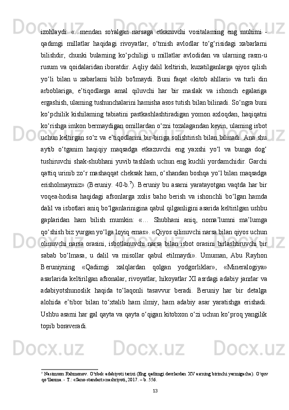 izohlaydi:   «...mendan   so'ralgan   narsaga   еtkazuvchi   vositalaming   eng   muhimi   -
qadimgi   millatlar   haqidagi   rivoyatlar,   о ‘tmish   avlodlar   to‘g‘risidagi   xabarlarni
bilishdir,   chunki   bularning   ko‘pchiligi   u   millatlar   avlodidan   va   ularning   rasm-u
rusum va qoidalaridan iboratdir. Aqliy dalil keltirish, kuzatilganlarga qiyos qilish
yo‘li   bilan   u   xabarlami   bilib   bo'lmaydi.   Buni   faqat   «kitob   ahllari»   va   turli   din
arboblariga,   e’tiqodlarga   amal   qiluvchi   har   bir   maslak   va   ishonch   egalariga
ergashish, ulaming tushunchalarini hamisha asos tutish bilan bilinadi. So‘ngra buni
ko‘pchilik  kishilaming   tabiatini  pastkashlashtiradigan   yomon  axloqdan,  haqiqatni
ko‘rishga imkon bermaydigan omillardan o‘zni tozalagandan keyin, ulaming isbot
uchun keltirgan so‘z va e’tiqodlarini bir-biriga solishtirish bilan bilinadi. Ana shu
aytib   o‘tganim   haqiqiy   maqsadga   еtkazuvchi   eng   yaxshi   yo‘l   va   bunga   dog‘
tushiruvchi shak-shubhani  yuvib tashlash uchun eng kuchli  yordamchidir. Garchi
qattiq urinib zo‘r mashaqqat cheksak ham, o‘shandan boshqa yo‘l bilan maqsadga
erisholmaymiz»   (Beruniy.   40-b. 7
).   Beruniy  bu   asarni   yaratayotgan  vaqtda   har   bir
voqea-hodisa   haqidagi   afsonlarga   xolis   baho   berish   va   ishonchli   bo lgan   hamdaʻ
dalil va isbotlari aniq bo lganlarinigina qabul qilganligini asarida keltirilgan ushbu	
ʻ
gaplaridan   ham   bilish   mumkin:   «…   Shubhani   aniq,   noma’lumni   ma’lumga
qo‘shish biz yurgan yo‘lga loyiq emas». «Qiyos qilinuvchi narsa bilan qiyos uchun
olinuvchi   narsa   orasini,   isbotlanuvchi   narsa   bilan   isbot   orasini   birlashtiruvchi   bir
sabab   bo‘lmasa,   u   dalil   va   misollar   qabul   etilmaydi».   Umuman,   Abu   Rayhon
Beruniyning   «Qadimgi   xalqlardan   qolgan   yodgorliklar»,   «Mineralogiya»
asarlarida keltirilgan afsonalar, rivoyatlar, hikoyatlar XI asrdagi adabiy janrlar va
adabiyotshunoslik   haqida   to‘laqonli   tasavvur   beradi.   Beruniy   har   bir   detalga
alohida   e tibor   bilan   to xtalib   ham   ilmiy,   ham   adabiy   asar   yaratishga   erishadi.	
ʼ ʻ
Ushbu asarni har gal qayta va qayta o‘qigan kitobxon o‘zi uchun ko‘proq yangilik
topib boraveradi.
7
  Nasimxon Rahmonov. O‘zbek adabiyoti tarixi (Eng qadimgi davrlardan XV asrning birinchi yarmigacha). O quv	
ʻ
qo‘llanma. -  Т .: «Sano-standart» nashriyoti, 2017. – b. 556.
13 