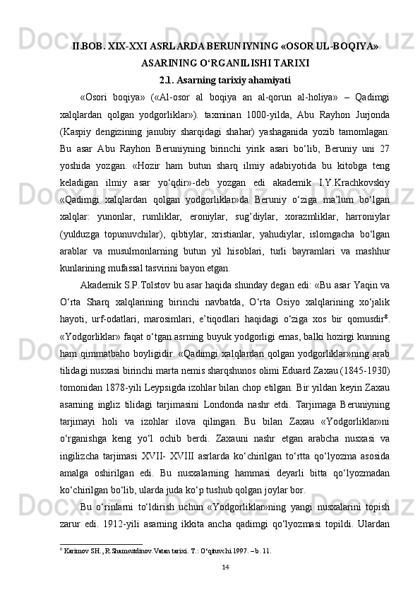 II.BOB.  XIX-XXI ASRLARDA B Е RUNIYNING « О S О R UL-B О QIYA»
ASARINING O‘RGANILISHI TARIXI
2.1. Asarning tarixiy ahamiyati
«Osori   boqiya»   («Al-osor   al   boqiya   an   al-qorun   al-holiya»   –   Qadimgi
xalqlardan   qolgan   yodgorliklar»).   taxminan   1000-yilda,   Abu   Rayhon   Jurjonda
(Kaspiy   dengizining   janubiy   sharqidagi   shahar)   yashaganida   yozib   tamomlagan.
Bu   asar   Abu   Rayhon   Beruniyning   birinchi   yirik   asari   bo‘lib,   Beruniy   uni   27
yoshida   yozgan.   «Hozir   ham   butun   sharq   ilmiy   adabiyotida   bu   kitobga   teng
keladigan   ilmiy   asar   yo‘qdir»-deb   yozgan   edi   akademik   I.Y.Krachkovskiy
«Qadimgi   xalqlardan   qolgan   yodgorliklar»da   Beruniy   o‘ziga   ma’lum   bo‘lgan
xalqlar:   yunonlar,   rumliklar,   eroniylar,   sug’diylar,   xorazmliklar,   harroniylar
(yulduzga   topunuvchilar),   qibtiylar,   xristianlar,   yahudiylar,   islomgacha   bo‘lgan
arablar   va   musulmonlarning   butun   yil   hisoblari,   turli   bayramlari   va   mashhur
kunlarining mufassal tasvirini bayon etgan.
Akademik S.P.Tolstov bu asar haqida shunday degan edi: «Bu asar Yaqin va
O‘rta   Sharq   xalqlarining   birinchi   navbatda,   O‘rta   Osiyo   xalqlarining   xo‘jalik
hayoti,   urf-odatlari,   marosimlari,   e’tiqodlari   haqidagi   o‘ziga   xos   bir   qomusdir 8
.
«Yodgorliklar» faqat o‘tgan asrning buyuk yodgorligi emas, balki hozirgi kunning
ham   qimmatbaho   boyligidir.   «Qadimgi   xalqlardan   qolgan   yodgorliklar»ning   arab
tilidagi nusxasi birinchi marta nemis sharqshunos olimi Eduard Zaxau (1845-1930)
tomonidan 1878-yili Leypsigda izohlar bilan chop etilgan. Bir yildan keyin Zaxau
asarning   ingliz   tilidagi   tarjimasini   Londonda   nashr   etdi.   Tarjimaga   Beruniyning
tarjimayi   holi   va   izohlar   ilova   qilingan.   Bu   bilan   Zaxau   «Yodgorliklar»ni
o‘rganishga   keng   yo‘l   ochib   berdi.   Zaxauni   nashr   etgan   arabcha   nusxasi   va
ingilizcha   tarjimasi   XVII-   XVIII   asrlarda   ko‘chirilgan   to‘rtta   qo‘lyozma   asosida
amalga   oshirilgan   edi.   Bu   nusxalarning   hammasi   deyarli   bitta   qo‘lyozmadan
ko‘chirilgan bo‘lib, ularda juda ko‘p tushub qolgan joylar bor. 
Bu   o‘rinlarni   to‘ldirish   uchun   «Yodgorliklar»ning   yangi   nusxalarini   topish
zarur   edi.   1912-yili   asarning   ikkita   ancha   qadimgi   qo‘lyozmasi   topildi.   Ulardan
8
 Karimov SH., R.Shamsutdinov.Vatan tarixi. T.:  О ‘qituvchi.1997. – b. 11.
14 