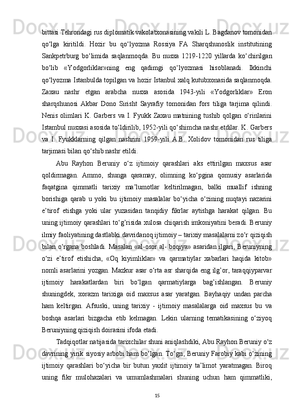 bittasi Tehrondagi rus diplomatik vakolatxonasining vakili L. Bagdanov tomonidan
qo‘lga   kiritildi.   Hozir   bu   qo‘lyozma   Rossiya   FA   Sharqshunoslik   institutining
Sankpetrburg   bo‘limida   saqlanmoqda.   Bu   nusxa   1219-1220   yillarda   ko‘chirilgan
bo‘lib   «Yodgorliklar»ning   eng   qadimgi   qo‘lyozmasi   hisoblanadi.   Ikkinchi
qo‘lyozma Istanbulda topilgan va hozir Istanbul xalq kutubxonasida saqlanmoqda.
Zaxau   nashr   etgan   arabcha   nusxa   asosida   1943-yili   «Yodgorliklar»   Eron
sharqshunosi   Akbar   Dono   Sirisht   Sayrafiy   tomonidan   fors   tiliga   tarjima   qilindi.
Nenis  olimlari   K.  Garbers   va  I.  Fyukk  Zaxau  matnining  tushib   qolgan   o‘rinlarini
Istambul nusxasi asosida to‘ldirilib, 1952-yili qo‘shimcha nashr etdilar. K. Garbers
va   I.   Fyukklarning   qilgan   nashrini   1959-yili   A.B.   Xolidov   tomonidan   rus   tiliga
tarjimasi bilan qo‘shib nashr etildi. 
Abu   Rayhon   Beruniy   o‘z   ijtimoiy   qarashlari   aks   ettirilgan   maxsus   asar
qoldirmagan.   Ammo,   shunga   qaramay,   olimning   ko‘pgina   qomusiy   asarlarida
faqatgina   qimmatli   tarixiy   ma’lumotlar   keltirilmagan,   balki   muallif   ishning
borishiga   qarab   u   yoki   bu   ijtimoiy   masalalar   bo‘yicha   o‘zining   nuqtayi   nazarini
e’tirof   etishga   yoki   ular   yuzasidan   tanqidiy   fikrlar   aytishga   harakat   qilgan.   Bu
uning ijtimoiy qarashlari to‘g’risida xulosa chiqarish imkoniyatini beradi. Beruniy
ilmiy faoliyatining dastlabki davridanoq ijtimoiy – tarixiy masalalarni zo‘r qiziqish
bilan o‘rgana boshladi. Masalan  «al-osor al- boqiya» asaridan ilgari, Beruniyning
o‘zi   e’tirof   etishicha,   «Oq   kiyimliklar»   va   qarmatiylar   xabarlari   haqida   kitob»
nomli asarlarini yozgan. Mazkur asar o‘rta asr sharqida eng ilg’or, taraqqiyparvar
ijtimoiy   harakatlardan   biri   bo‘lgan   qarmatiylarga   bag’ishlangan.   Beruniy
shuningdek,   xorazm   tarixiga   oid   maxsus   asar   yaratgan.   Bayhaqiy   undan   parcha
ham   keltirgan.   Afsuski,   uning   tarixiy   -   ijtimoiy   masalalarga   oid   maxsus   bu   va
boshqa   asarlari   bizgacha   еtib   kelmagan.   Lekin   ularning   tematikasining   o‘ziyoq
Beruniyning qiziqish doirasini ifoda etadi. 
Tadqiqotlar natijasida tarixchilar shuni aniqlashdiki, Abu Rayhon Beruniy o‘z
davrining yirik siyosiy arbobi ham bo‘lgan. To‘gri, Beruniy Farobiy kabi o‘zining
ijtimoiy   qarashlari   bo‘yicha   bir   butun   yaxlit   ijtimoiy   ta’limot   yaratmagan.   Biroq
uning   fikr   mulohazalari   va   umumlashmalari   shuning   uchun   ham   qimmatliki,
15 