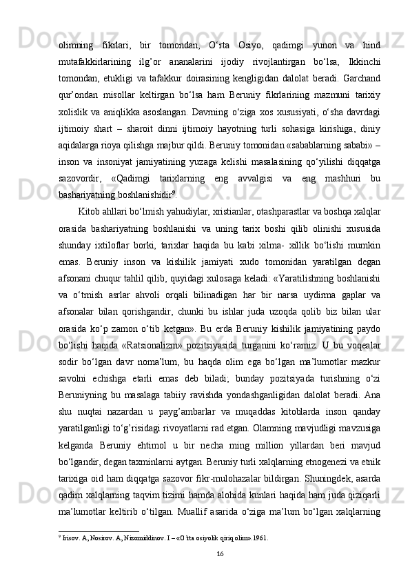 olimning   fikrlari,   bir   tomondan,   O‘rta   Osiyo,   qadimgi   yunon   va   hind
mutafakkirlarining   ilg’or   ananalarini   ijodiy   rivojlantirgan   bo‘lsa,   Ikkinchi
tomondan,   еtukligi   va   tafakkur   doirasining   kengligidan   dalolat   beradi.   Garchand
qur’ondan   misollar   keltirgan   bo‘lsa   ham   Beruniy   fikrlarining   mazmuni   tarixiy
xolislik   va   aniqlikka   asoslangan.   Davrning   o‘ziga   xos   xususiyati,   o‘sha   davrdagi
ijtimoiy   shart   –   sharoit   dinni   ijtimoiy   hayotning   turli   sohasiga   kirishiga,   diniy
aqidalarga rioya qilishga majbur qildi. Beruniy tomonidan «sabablarning sababi» –
inson   va   insoniyat   jamiyatining   yuzaga   kelishi   masalasining   qo‘yilishi   diqqatga
sazovordir,   «Qadimgi   tarixlarning   eng   avvalgisi   va   eng   mashhuri   bu
bashariyatning boshlanishidir 9
.
Kitob ahllari bo‘lmish yahudiylar, xristianlar, otashparastlar va boshqa xalqlar
orasida   bashariyatning   boshlanishi   va   uning   tarix   boshi   qilib   olinishi   xususida
shunday   ixtiloflar   borki,   tarixlar   haqida   bu   kabi   xilma-   xillik   bo‘lishi   mumkin
emas.   Beruniy   inson   va   kishilik   jamiyati   xudo   tomonidan   yaratilgan   degan
afsonani chuqur tahlil qilib, quyidagi xulosaga keladi: «Yaratilishning boshlanishi
va   o‘tmish   asrlar   ahvoli   orqali   bilinadigan   har   bir   narsa   uydirma   gaplar   va
afsonalar   bilan   qorishgandir,   chunki   bu   ishlar   juda   uzoqda   qolib   biz   bilan   ular
orasida   ko‘p   zamon   o‘tib   ketgan».   Bu   еrda   Beruniy   kishilik   jamiyatining   paydo
bo‘lishi   haqida   «Ratsionalizm»   pozitsiyasida   turganini   ko‘ramiz.   U   bu   voqealar
sodir   bo‘lgan   davr   noma’lum,   bu   haqda   olim   ega   bo‘lgan   ma’lumotlar   mazkur
savolni   еchishga   еtarli   emas   deb   biladi;   bunday   pozitsiyada   turishning   o‘zi
Beruniyning   bu   masalaga   tabiiy   ravishda   yondashganligidan   dalolat   beradi.   Ana
shu   nuqtai   nazardan   u   payg’ambarlar   va   muqaddas   kitoblarda   inson   qanday
yaratilganligi to‘g’risidagi rivoyatlarni rad etgan. Olamning mavjudligi mavzusiga
kelganda   Beruniy   ehtimol   u   bir   necha   ming   million   yillardan   beri   mavjud
bo‘lgandir, degan taxminlarni aytgan. Beruniy turli xalqlarning etnogenezi va etnik
tarixiga oid ham diqqatga sazovor fikr-mulohazalar bildirgan. Shuningdek, asarda
qadim xalqlarning taqvim tizimi hamda alohida kunlari haqida ham juda qiziqarli
ma’lumotlar   keltirib   o‘tilgan.   Muallif   asarida   o‘ziga   ma’lum   bo‘lgan   xalqlarning
9
 Irisov. A, Nosirov. A, Nizomiddinov. I – «O’rta osiyolik qiriq olim».1961.
16 