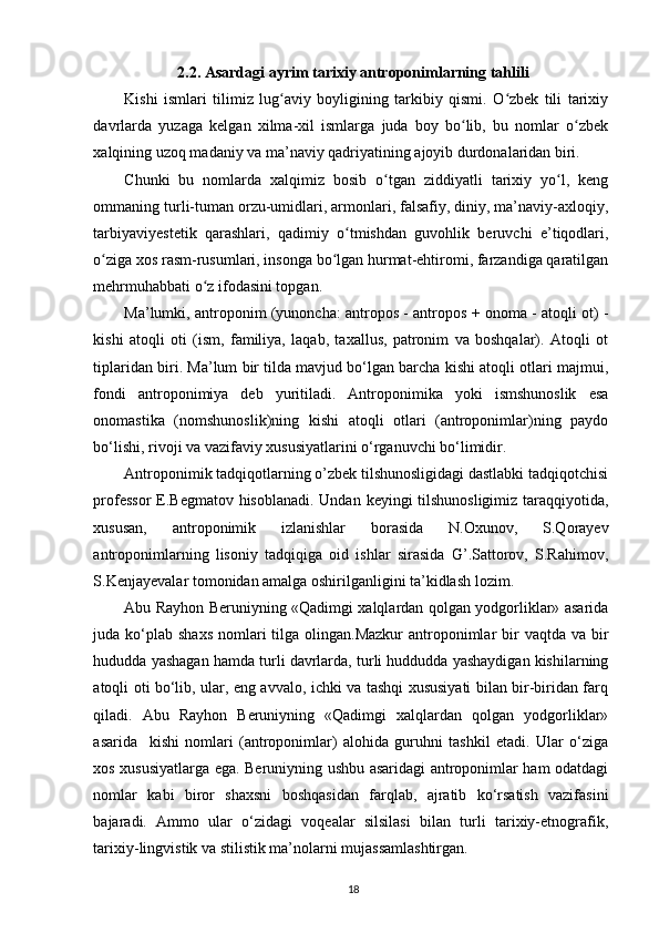 2.2.  Asardagi ayrim tarixiy antroponimlarning tahlili
Kishi   ismlari   tilimiz   lug aviy   boyligining   tarkibiy   qismi.   O zbek   tili   tarixiyʻ ʻ
davrlarda   yuzaga   kelgan   xilma-xil   ismlarga   juda   boy   bo lib,   bu   nomlar   o zbek	
ʻ ʻ
xalqining uzoq madaniy va ma’naviy qadriyatining ajoyib durdonalaridan biri. 
Chunki   bu   nomlarda   xalqimiz   bosib   o tgan   ziddiyatli   tarixiy   yo l,   keng	
ʻ ʻ
ommaning turli-tuman orzu-umidlari, armonlari, falsafiy, diniy, ma’naviy-axloqiy,
tarbiyaviyestetik   qarashlari,   qadimiy   o tmishdan   guvohlik   beruvchi   e’tiqodlari,	
ʻ
o ziga xos rasm-rusumlari, insonga bo lgan hurmat-ehtiromi, farzandiga qaratilgan	
ʻ ʻ
mehrmuhabbati o z ifodasini topgan. 	
ʻ  
Ma’lumki, antroponim (yunoncha: antropos - antropos + onoma - atoqli ot) -
kishi   atoqli   oti   (ism,   familiya,   laqab,   taxallus,   patronim   va   boshqalar).   Atoqli   ot
tiplaridan biri. Ma’lum bir tilda mavjud bo‘lgan barcha kishi atoqli otlari majmui,
fondi   antroponimiya   deb   yuritiladi.   Antroponimika   yoki   ismshunoslik   esa
onomastika   (nomshunoslik)ning   kishi   atoqli   otlari   (antroponimlar)ning   paydo
bo‘lishi, rivoji va vazifaviy xususiyatlarini o‘rganuvchi bo‘limidir.  
Antroponimik tadqiqotlarning o’zbek tilshunosligidagi dastlabki tadqiqotchisi
professor  E.Begmatov hisoblanadi. Undan keyingi tilshunosligimiz  taraqqiyotida,
xususan,   antroponimik   izlanishlar   borasida   N.Oxunov,   S.Qorayev
antroponimlarning   lisoniy   tadqiqiga   oid   ishlar   sirasida   G’.Sattorov,   S.Rahimov,
S.Kenjayevalar tomonidan amalga oshirilganligini ta’kidlash lozim. 
Abu Rayhon Beruniyning «Qadimgi xalqlardan qolgan yodgorliklar» asarida
juda ko‘plab  shaxs  nomlari  tilga olingan.Mazkur  antroponimlar  bir  vaqtda va  bir
hududda yashagan hamda turli davrlarda, turli huddudda yashaydigan kishilarning
atoqli oti bo‘lib, ular, eng avvalo, ichki va tashqi xususiyati bilan bir-biridan farq
qiladi.   Abu   Rayhon   Beruniyning   «Qadimgi   xalqlardan   qolgan   yodgorliklar»
asarida     kishi   nomlari   (antroponimlar)   alohida   guruhni   tashkil   etadi.   Ular   o‘ziga
xos xususiyatlarga ega. Beruniyning ushbu asaridagi antroponimlar ham odatdagi
nomlar   kabi   biror   shaxsni   boshqasidan   farqlab,   ajratib   ko‘rsatish   vazifasini
bajaradi.   Ammo   ular   o‘zidagi   voqealar   silsilasi   bilan   turli   tarixiy-etnografik,
tarixiy-lingvistik va stilistik ma’nolarni mujassamlashtirgan. 
18 