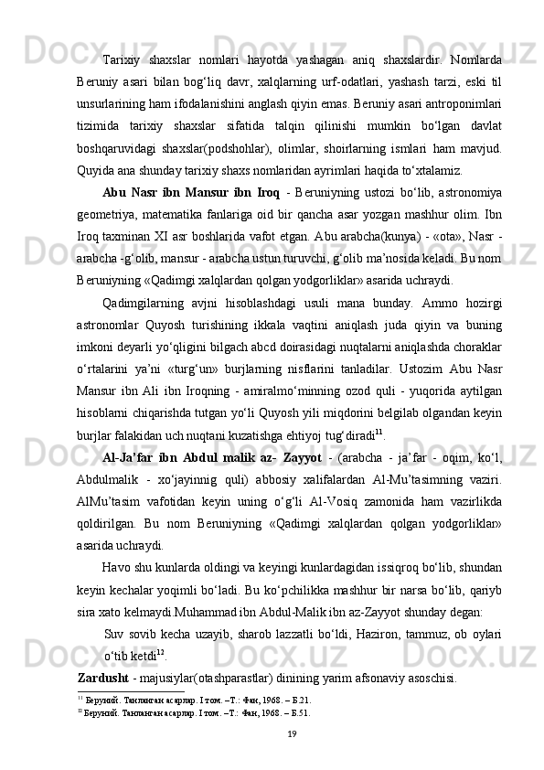 Tarixiy   shaxslar   nomlari   hayotda   yashagan   aniq   shaxslardir.   Nomlarda
Beruniy   asari   bilan   bog‘liq   davr,   xalqlarning   urf-odatlari,   yashash   tarzi,   eski   til
unsurlarining ham ifodalanishini anglash qiyin emas. Beruniy asari antroponimlari
tizimida   tarixiy   shaxslar   sifatida   talqin   qilinishi   mumkin   bo‘lgan   davlat
boshqaruvidagi   shaxslar(podshohlar),   olimlar,   shoirlarning   ismlari   ham   mavjud.
Quyida ana shunday tarixiy shaxs nomlaridan ayrimlari haqida to‘xtalamiz.  
Abu   Nasr   ibn   Mansur   ibn   Iroq   -   Beruniyning   ustozi   bo‘lib,   astronomiya
geometriya,   matematika   fanlariga   oid   bir   qancha   asar   yozgan   mashhur   olim.   Ibn
Iroq taxminan XI asr boshlarida vafot etgan. Abu arabcha(kunya) - «ota», Nasr  -
arabcha -g‘olib, mansur - arabcha ustun turuvchi, g‘olib ma’nosida keladi. Bu nom
Beruniyning «Qadimgi xalqlardan qolgan yodgorliklar» asarida uchraydi.  
Qadimgilarning   avjni   hisoblashdagi   usuli   mana   bunday.   Ammo   hozirgi
astronomlar   Quyosh   turishining   ikkala   vaqtini   aniqlash   juda   qiyin   va   buning
imkoni deyarli yo‘qligini bilgach abcd doirasidagi nuqtalarni aniqlashda choraklar
o‘rtalarini   ya’ni   «turg‘un»   burjlarning   nisflarini   tanladilar.   Ustozim   Abu   Nasr
Mansur   ibn   Ali   ibn   Iroqning   -   amiralmo‘minning   ozod   quli   -   yuqorida   aytilgan
hisoblarni chiqarishda tutgan yo‘li Quyosh yili miqdorini belgilab olgandan keyin
burjlar falakidan uch nuqtani kuzatishga ehtiyoj tug‘diradi 11
. 
Al-Ja’far   ibn   Abdul   malik   az-   Zayyot   -   (arabcha   -   ja’far   -   oqim,   ko‘l,
Abdulmalik   -   xo‘jayinnig   quli)   abbosiy   xalifalardan   Al-Mu’tasimning   vaziri.
AlMu’tasim   vafotidan   keyin   uning   o‘g‘li   Al-Vosiq   zamonida   ham   vazirlikda
qoldirilgan.   Bu   nom   Beruniyning   «Qadimgi   xalqlardan   qolgan   yodgorliklar»
asarida uchraydi. 
Havo shu kunlarda oldingi va keyingi kunlardagidan issiqroq bo‘lib, shundan
keyin kechalar yoqimli bo‘ladi. Bu ko‘pchilikka mashhur  bir narsa bo‘lib, qariyb
sira xato kelmaydi.Muhammad ibn Abdul-Malik ibn az-Zayyot shunday degan: 
Suv   sovib   kecha   uzayib,   sharob   lazzatli   bo‘ldi,   Haziron,   tammuz,   ob   oylari
o‘tib ketdi 12
.
Zardusht  - majusiylar(otashparastlar) dinining yarim afsonaviy asoschisi. 
11
 Беруний. Танланган асарлар. I том. –Т.: Фан, 1968. – Б.21. 
12
  Беруний. Танланган асарлар. I том. –Т.: Фан, 1968. – Б.51.
19 