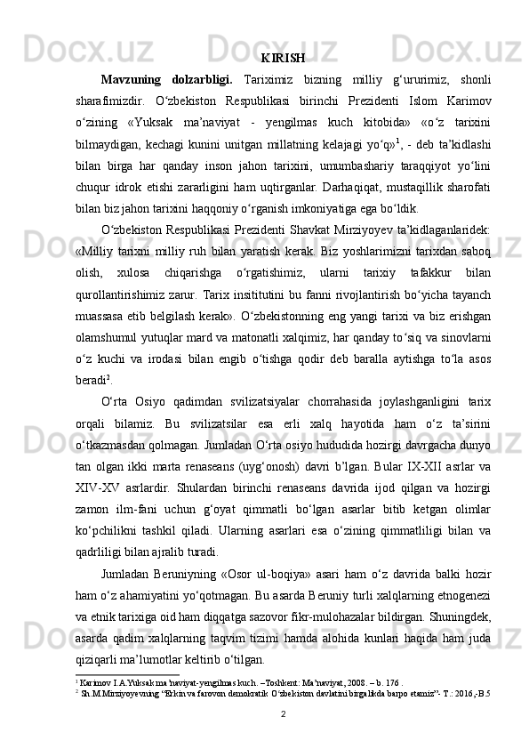 KIRISH
Mavzuning   dolzarbligi.   Tariximiz   bizning   milliy   g‘ururimiz,   shonli
sharafimizdir.   O zbekiston   Respublikasi   birinchi   Prezidenti   Islom   Karimovʻ
о zining   «Yuksak   ma’naviyat   -   yеngilmas   kuch   kitobida»   «o z   tarixini	
ʻ ʻ
bilmaydigan,   kechagi   kunini   unitgan   millatning   kelajagi   yo q»	
ʻ 1
,   -   deb   ta’kidlashi
bilan   birga   har   qanday   inson   jahon   tarixini,   umumbashariy   taraqqiyot   yo lini	
ʻ
chuqur   idrok   etishi   zararligini   ham   uqtirganlar.   Darhaqiqat,   mustaqillik   sharofati
bilan biz jahon tarixini haqqoniy  о rganish imkoniyatiga ega bo ldik. 	
ʻ ʻ
O zbekiston   Respublikasi   Prezidenti   Shavkat   Mirziyoyev   ta’kidlaganlaridek:	
ʻ
«Milliy   tarixni   milliy   ruh   bilan   yaratish   kerak.   Biz   yoshlarimizni   tarixdan   saboq
olish,   xulosa   chiqarishga   o rgatishimiz,   ularni   tarixiy   tafakkur   bilan	
ʻ
qurollantirishimiz  zarur.  Tarix insititutini   bu fanni  rivojlantirish  bo yicha tayanch	
ʻ
muassasa  etib  belgilash  kerak». O zbekistonning  eng  yangi  tarixi  va  biz erishgan	
ʻ
olamshumul yutuqlar mard va matonatli xalqimiz, har qanday to siq va sinovlarni	
ʻ
o z   kuchi   va   irodasi   bilan   еngib   o tishga   qodir   deb   baralla   aytishga   to la   asos	
ʻ ʻ ʻ
beradi 2
.
O‘rta   Osiyo   qadimdan   svilizatsiyalar   chorrahasida   joylashganligini   tarix
orqali   bilamiz.   Bu   svilizatsilar   esa   еrli   xalq   hayotida   ham   o‘z   ta’sirini
o‘tkazmasdan qolmagan. Jumladan O‘rta osiyo hududida hozirgi davrgacha dunyo
tan   olgan   ikki   marta   renaseans   (uyg‘onosh)   davri   b’lgan.   Bular   IX-XII   asrlar   va
XIV-XV   asrlardir.   Shulardan   birinchi   renaseans   davrida   ijod   qilgan   va   hozirgi
zamon   ilm-fani   uchun   g‘oyat   qimmatli   bo‘lgan   asarlar   bitib   ketgan   olimlar
ko‘pchilikni   tashkil   qiladi.   Ularning   asarlari   esa   o‘zining   qimmatliligi   bilan   va
qadrliligi bilan ajralib turadi. 
Jumladan   Beruniyning   «Osоr   ul-bоqiya»   asari   ham   o‘z   davrida   balki   hozir
ham o‘z ahamiyatini yo‘qotmagan. Bu asarda Beruniy turli xalqlarning etnogenezi
va etnik tarixiga oid ham diqqatga sazovor fikr-mulohazalar bildirgan.  Shuningdek ,
asarda   qadim   xalqlarning   taqvim   tizimi   hamda   alohida   kunlari   haqida   ham   juda
qiziqarli ma’lumotlar keltirib o‘tilgan.
1
 Karimov I.A.Yuksak ma’naviyat-yengilmas kuch. –Toshkent: Ma’naviyat, 2008. – b. 176 .
2
 Sh.M.Mirziyoyevning “Erkin va farovon demokratik O zbekiston davlatini birgalikda barpo etamiz”- T.: 2016,-B.5	
ʻ
2 