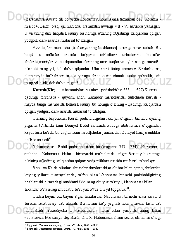 (Zaratushtra Avesto tili bo‘yicha Zoroastr(yunoncha)m.a.taxminan 618, Xorazm -
m.a.554, Balx). Naql  qilinishicha, eramizdan avvalgi VII  - VI  asrlarda yashagan.
U va uning dini  haqida Beruniy bu nomga o‘zining «Qadimgi  xalqlardan qolgan
yodgorliklar» asarida mufassal to‘xtalgan.  
Avvalo,   biz   mana   shu   [bashariyatning   boshlanish]   tarixiga   nazar   solsak.   Bu
haqda   u   millatlar   orasida   ko‘pgina   ixtiloflarni   uchratamiz.   Ixtiloflar
shularki,eroniylar va otashparastlar olamning umri burjlar va oylar soniga muvofiq
o‘n   ikki   ming   yil,   deb   da’vo   qilganlar.   Ular   shariatining   asoschisi   Zardusht   esa,
olam   paydo   bo‘lishidan   to   o‘zi   yuzaga   chiqqunicha   chorak   kunlar   qo‘shilib,   uch
ming yil o‘tdi, deb da’vo qilgan 3
.  
Kurush(Kir )   -   Ahamoniylar   sulolasi   podshohi(e.a.558   -   529).Kurush   -
qadimgi   forschada   -   quyosh,   shoh,   hukmdor   ma’nolarida,   turkchada   kurush   -
mayda   tanga   ma’nosida   keladi . Beruniy   bu   nomga   o‘zining   «Qadimgi   xalqlardan
qolgan yodgorliklar» asarida mufassal to‘xtalgan. 
Ularning   bayonicha,   Kursh   podshohligidan   ikki   yil   o‘tgach,   birinchi   oyning
yigirma   to‘rtinchi   kuni   Doniyol   Bobil   zaminida   xudoga   atab   namoz   o‘qigandan
keyin tush ko‘rdi, bu vaqtda Bani Isroil[shular jumlasidan Doniyol ham]eronliklar
qo‘lida asir edi 13
. 
Nabonassar   -   Bobil   podshohlaridan   biri(eragacha   747   -   734).Nabonassar   -
arabcha   -   Nabunasir,   Nabu   -   himoyachi   ma’nolarida   kelgan.Beruniy   bu   nomga
o‘zining «Qadimgi xalqlardan qolgan yodgorliklar» asarida mufassal to‘xtalgan. 
Bobil va Kalda olimlari shu uchrashuvlar ishiga e’tibor bilan qarab, shulardan
keying   yillarni   tuzatganlarida,   to‘fon   bilan   Nabonasar   birinchi   podshohligining
boshlanishi o‘rtasidagi muddatni ikki ming olti yuz to‘rt yil, Nabonassar bilan 
Iskandar o‘rtasidagi muddatni to‘rt yuz o‘ttiz olti yil topganlar 14
. 
Undan keyin, biz bayon etgan tarixlardan Nabonassar  birinchi erasi  keladi.U
forscha   Buxtnarsiy   deb   ataladi.   Bu   nomni   ko‘p   yig‘lab   nola   qiluvchi   kishi   deb
izohlashadi.   Yaxudiycha   u   «Buxanassor»   nomi   bilan   yuritilib,   uning   tafsiri
«so‘zlovchi Merkuriy» deyishadi, chunki Nabonassar ilmni sevib, olimlarni o‘ziga
13
  Беруний. Танланган асарлар. I том. –Т.: Фан, 1968. – Б.53.
14
  Беруний. Танланган асарлар. I том. –Т.: Фан, 1968. – Б.61.
20 