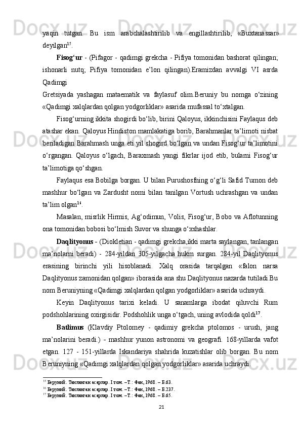 yaqin   tutgan.   Bu   ism   arabchalashtirilib   va   еngillashtirilib,   «Buxtanassar»
deyilgan 15
. 
Fisog‘ur   - (Pifagor - qadimgi grekcha - Pifiya tomonidan bashorat qilingan;
ishonarli   nutq;   Pifiya   tomonidan   e’lon   qilingan).Eramizdan   avvalgi   VI   asrda
Qadimgi 
Gretsiyada   yashagan   mataematik   va   faylasuf   olim.Beruniy   bu   nomga   o‘zining
«Qadimgi xalqlardan qolgan yodgorliklar» asarida mufassal to‘xtalgan.  
Fisog‘urning ikkita shogirdi bo‘lib, birini Qaloyus, ikkinchisini Faylaqus deb
atashar ekan. Qaloyus Hindiston mamlakatiga borib, Barahmanlar ta’limoti nisbat
beriladigan Barahmash unga еti yil shogird bo‘lgan va undan Fisog‘ur ta’limotini
o‘rgangan.   Qaloyus   o‘lgach,   Baraxmash   yangi   fikrlar   ijod   etib,   bularni   Fisog‘ur
ta’limotiga qo‘shgan. 
Faylaqus esa Bobilga borgan. U bilan Purushosfning o‘g‘li Safid Tumon deb
mashhur   bo‘lgan   va   Zardusht   nomi   bilan   tanilgan   Vortush   uchrashgan   va   undan
ta’lim olgan 16
. 
Masalan,   misrlik  Hirmis,  Ag‘odimun, Volis,  Fisog‘ur, Bobo  va  Aflotunning
ona tomonidan bobosi bo‘lmish Suvor va shunga o‘xshashlar.  
Daqlityonus -  (Diokletian - qadimgi grekcha,ikki marta saylangan, tanlangan
ma’nolarni   beradi)   -   284-yildan   305-yilgacha   hukm   surgan.   284-yil   Daqlityonus
erasining   birinchi   yili   hisoblanadi.   Xalq   orasida   tarqalgan   «falon   narsa
Daqlityonus zamonidan qolgan» iborasida ana shu Daqlityonus nazarda tutiladi.Bu
nom Beruniyning «Qadimgi xalqlardan qolgan yodgorliklar» asarida uchraydi.
Keyin   Daqlityonus   tarixi   keladi.   U   sanamlarga   ibodat   qiluvchi   Rum
podshohlarining oxirgisidir. Podshohlik unga o‘tgach, uning avlodida qoldi 17
. 
Batlimus   (Klavdiy   Ptolomey   -   qadimiy   grekcha   ptolomos   -   urush,   jang
ma’nolarini   beradi.)   -   mashhur   yunon   astronomi   va   geografi.   168-yillarda   vafot
etgan.   127   -   151-yillarda   Iskandariya   shahrida   kuzatishlar   olib   borgan.   Bu   nom
Beruniyning «Qadimgi xalqlardan qolgan yodgorliklar» asarida uchraydi. 
15
 Беруний. Танланган асарлар. I том. –Т.: Фан, 1968. – Б.63.
16
 Беруний. Танланган асарлар. I том. –Т.: Фан, 1968. – Б.237. 
17
 Беруний. Танланган асарлар. I том. –Т.: Фан, 1968. – Б.65.
21 