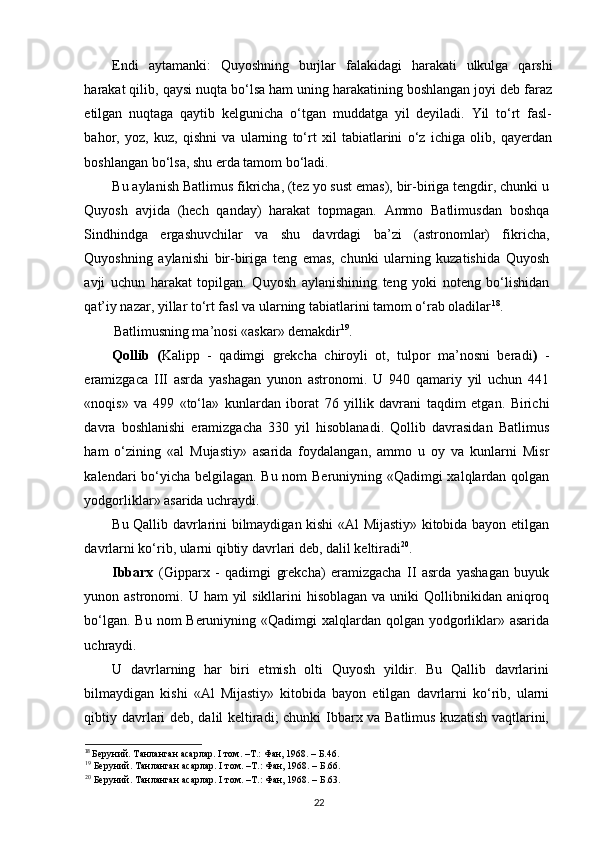 Endi   aytamanki:   Quyoshning   burjlar   falakidagi   harakati   ulkulga   qarshi
harakat qilib, qaysi nuqta bo‘lsa ham uning harakatining boshlangan joyi deb faraz
etilgan   nuqtaga   qaytib   kelgunicha   o‘tgan   muddatga   yil   deyiladi.   Yil   to‘rt   fasl-
bahor,   yoz,   kuz,   qishni   va   ularning   to‘rt   xil   tabiatlarini   o‘z   ichiga   olib,   qayerdan
boshlangan bo‘lsa, shu еrda tamom bo‘ladi.  
Bu aylanish Batlimus fikricha, (tez yo sust emas), bir-biriga tengdir, chunki u
Quyosh   avjida   (hech   qanday)   harakat   topmagan.   Ammo   Batlimusdan   boshqa
Sindhindga   ergashuvchilar   va   shu   davrdagi   ba’zi   (astronomlar)   fikricha,
Quyoshning   aylanishi   bir-biriga   teng   emas,   chunki   ularning   kuzatishida   Quyosh
avji   uchun   harakat   topilgan.   Quyosh   aylanishining   teng   yoki   noteng   bo‘lishidan
qat’iy nazar, yillar to‘rt fasl va ularning tabiatlarini tamom o‘rab oladilar 18
. 
Batlimusning ma’nosi «askar» demakdir 19
. 
Qollib   ( Kalipp   -   qadimgi   grekcha   chiroyli   ot,   tulpor   ma’nosni   beradi )   -
eramizgaca   III   asrda   yashagan   yunon   astronomi.   U   940   qamariy   yil   uchun   441
«noqis»   va   499   «to‘la»   kunlardan   iborat   76   yillik   davrani   taqdim   etgan.   Birichi
davra   boshlanishi   eramizgacha   330   yil   hisoblanadi.   Qollib   davrasidan   Batlimus
ham   o‘zining   «al   Mujastiy»   asarida   foydalangan,   ammo   u   oy   va   kunlarni   Misr
kalendari bo‘yicha belgilagan. Bu nom Beruniyning «Qadimgi xalqlardan qolgan
yodgorliklar» asarida uchraydi.
Bu Qallib davrlarini bilmaydigan kishi «Al Mijastiy» kitobida bayon etilgan
davrlarni ko‘rib, ularni qibtiy davrlari deb, dalil keltiradi 20
. 
Ibbarx   (Gipparx   -   qadimgi   grekcha)   eramizgacha   II   asrda   yashagan   buyuk
yunon astronomi. U ham  yil  sikllarini  hisoblagan va uniki  Qollibnikidan aniqroq
bo‘lgan. Bu nom Beruniyning «Qadimgi xalqlardan qolgan yodgorliklar» asarida
uchraydi. 
U   davrlarning   har   biri   еtmish   olti   Quyosh   yildir.   Bu   Qallib   davrlarini
bilmaydigan   kishi   «Al   Mijastiy»   kitobida   bayon   etilgan   davrlarni   ko‘rib,   ularni
qibtiy davrlari deb, dalil keltiradi; chunki Ibbarx va Batlimus kuzatish vaqtlarini,
18
  Беруний. Танланган асарлар. I том. –Т.: Фан, 1968. – Б.46.
19
 Беруний. Танланган асарлар. I том. –Т.: Фан, 1968. – Б.66. 
20
 Беруний. Танланган асарлар. I том. –Т.: Фан, 1968. – Б.63. 
22 